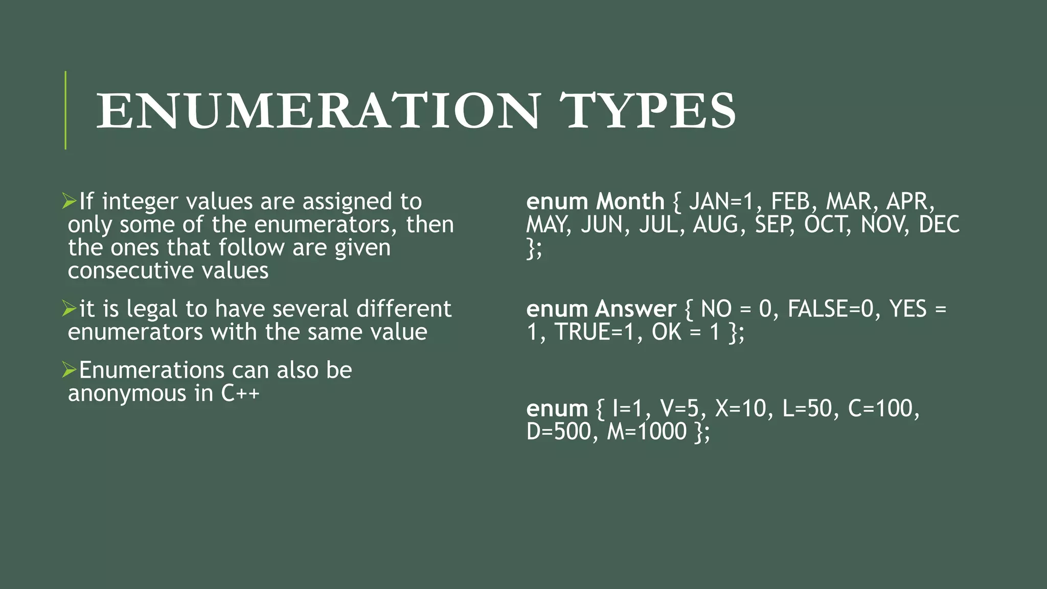 ENUMERATION TYPES
If integer values are assigned to
only some of the enumerators, then
the ones that follow are given
consecutive values
it is legal to have several different
enumerators with the same value
Enumerations can also be
anonymous in C++
enum Month { JAN=1, FEB, MAR, APR,
MAY, JUN, JUL, AUG, SEP, OCT, NOV, DEC
};
enum Answer { NO = 0, FALSE=0, YES =
1, TRUE=1, OK = 1 };
enum { I=1, V=5, X=10, L=50, C=100,
D=500, M=1000 };
 