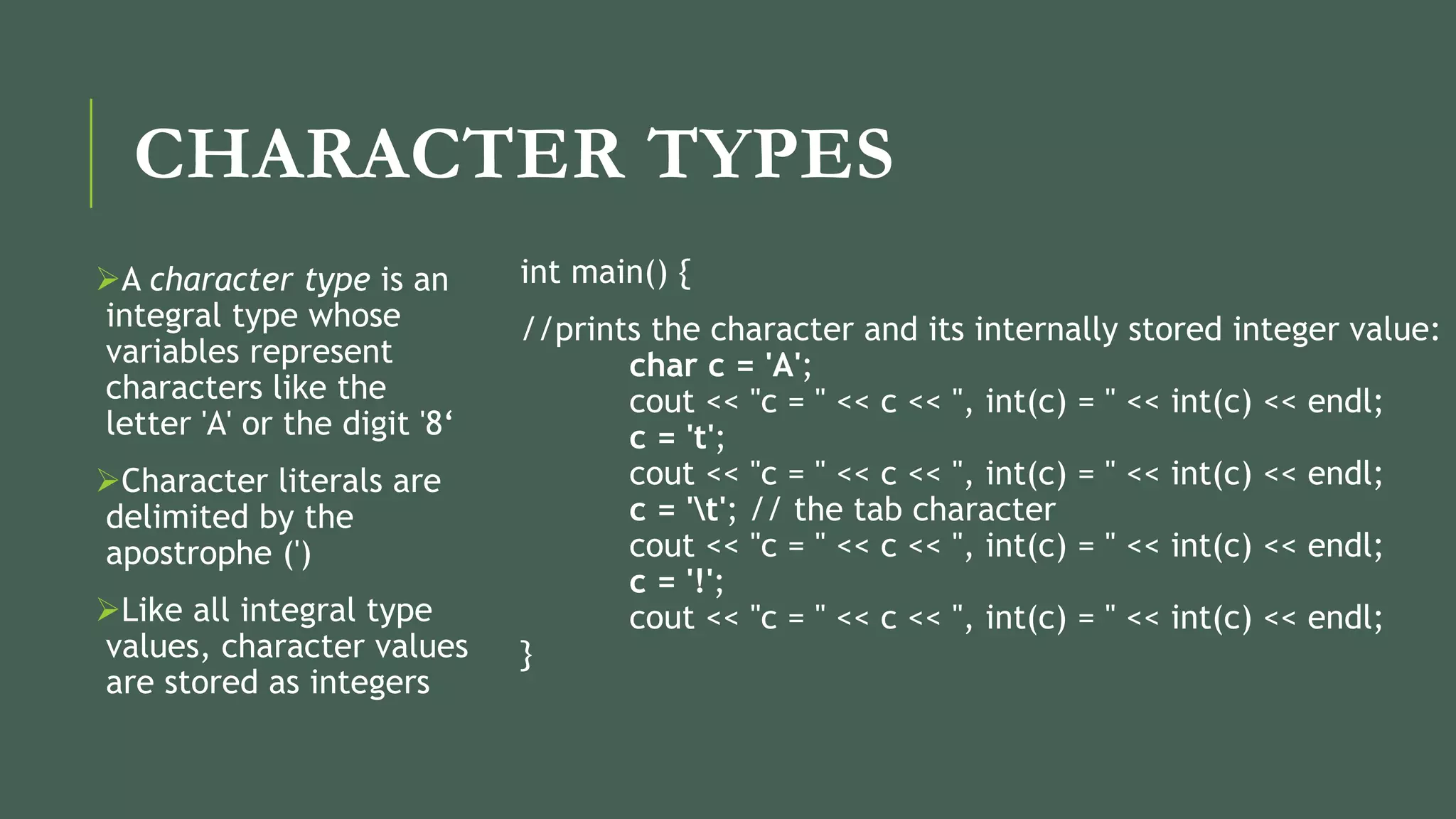 CHARACTER TYPES
A character type is an
integral type whose
variables represent
characters like the
letter 'A' or the digit '8‘
Character literals are
delimited by the
apostrophe (')
Like all integral type
values, character values
are stored as integers
int main() {
//prints the character and its internally stored integer value:
char c = 'A';
cout << "c = " << c << ", int(c) = " << int(c) << endl;
c = 't';
cout << "c = " << c << ", int(c) = " << int(c) << endl;
c = 't'; // the tab character
cout << "c = " << c << ", int(c) = " << int(c) << endl;
c = '!';
cout << "c = " << c << ", int(c) = " << int(c) << endl;
}
 