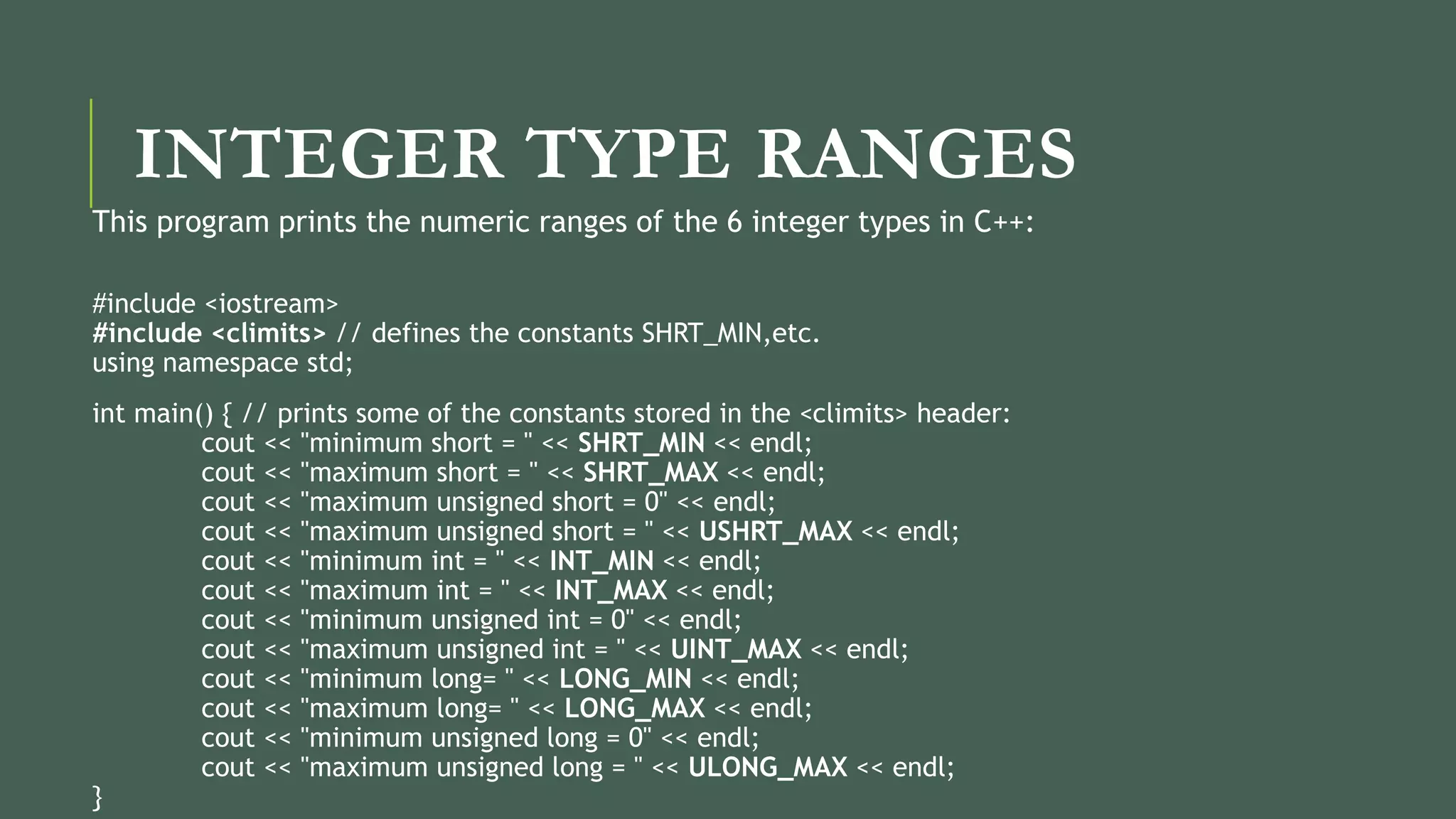 INTEGER TYPE RANGES
This program prints the numeric ranges of the 6 integer types in C++:
#include <iostream>
#include <climits> // defines the constants SHRT_MIN,etc.
using namespace std;
int main() { // prints some of the constants stored in the <climits> header:
cout << "minimum short = " << SHRT_MIN << endl;
cout << "maximum short = " << SHRT_MAX << endl;
cout << "maximum unsigned short = 0" << endl;
cout << "maximum unsigned short = " << USHRT_MAX << endl;
cout << "minimum int = " << INT_MIN << endl;
cout << "maximum int = " << INT_MAX << endl;
cout << "minimum unsigned int = 0" << endl;
cout << "maximum unsigned int = " << UINT_MAX << endl;
cout << "minimum long= " << LONG_MIN << endl;
cout << "maximum long= " << LONG_MAX << endl;
cout << "minimum unsigned long = 0" << endl;
cout << "maximum unsigned long = " << ULONG_MAX << endl;
}
 