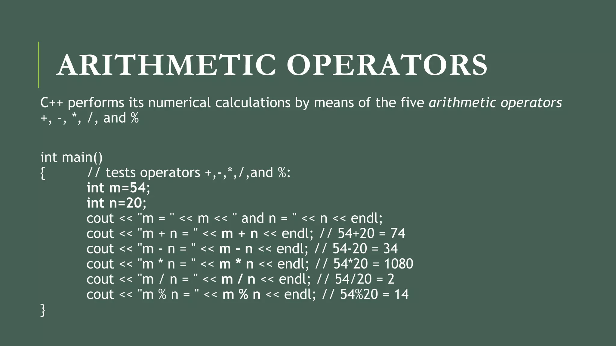 ARITHMETIC OPERATORS
C++ performs its numerical calculations by means of the five arithmetic operators
+, –, *, /, and %
int main()
{ // tests operators +,-,*,/,and %:
int m=54;
int n=20;
cout << "m = " << m << " and n = " << n << endl;
cout << "m + n = " << m + n << endl; // 54+20 = 74
cout << "m - n = " << m - n << endl; // 54-20 = 34
cout << "m * n = " << m * n << endl; // 54*20 = 1080
cout << "m / n = " << m / n << endl; // 54/20 = 2
cout << "m % n = " << m % n << endl; // 54%20 = 14
}
 