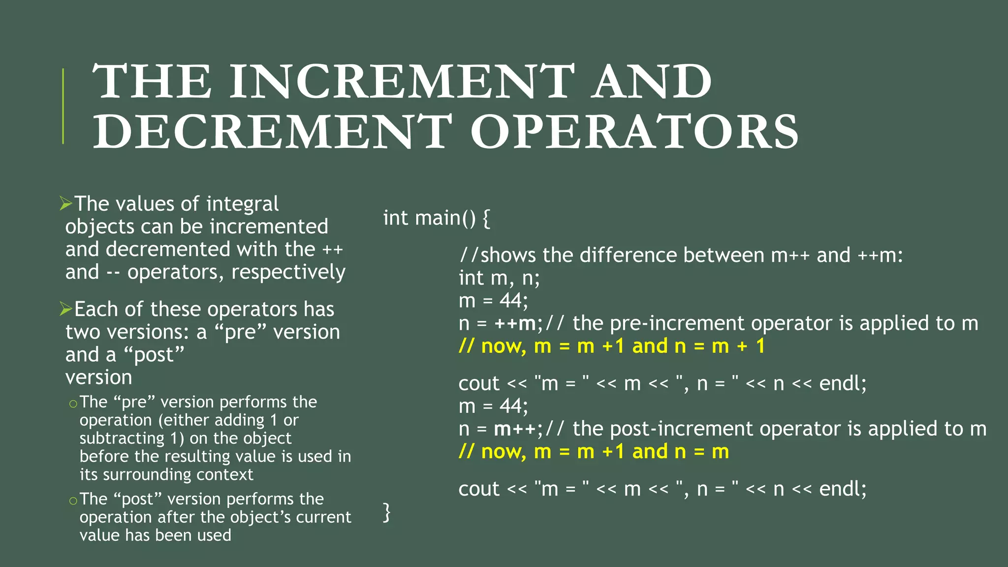 THE INCREMENT AND
DECREMENT OPERATORS
The values of integral
objects can be incremented
and decremented with the ++
and -- operators, respectively
Each of these operators has
two versions: a “pre” version
and a “post”
version
oThe “pre” version performs the
operation (either adding 1 or
subtracting 1) on the object
before the resulting value is used in
its surrounding context
oThe “post” version performs the
operation after the object’s current
value has been used
int main() {
//shows the difference between m++ and ++m:
int m, n;
m = 44;
n = ++m;// the pre-increment operator is applied to m
// now, m = m +1 and n = m + 1
cout << "m = " << m << ", n = " << n << endl;
m = 44;
n = m++;// the post-increment operator is applied to m
// now, m = m +1 and n = m
cout << "m = " << m << ", n = " << n << endl;
}
 