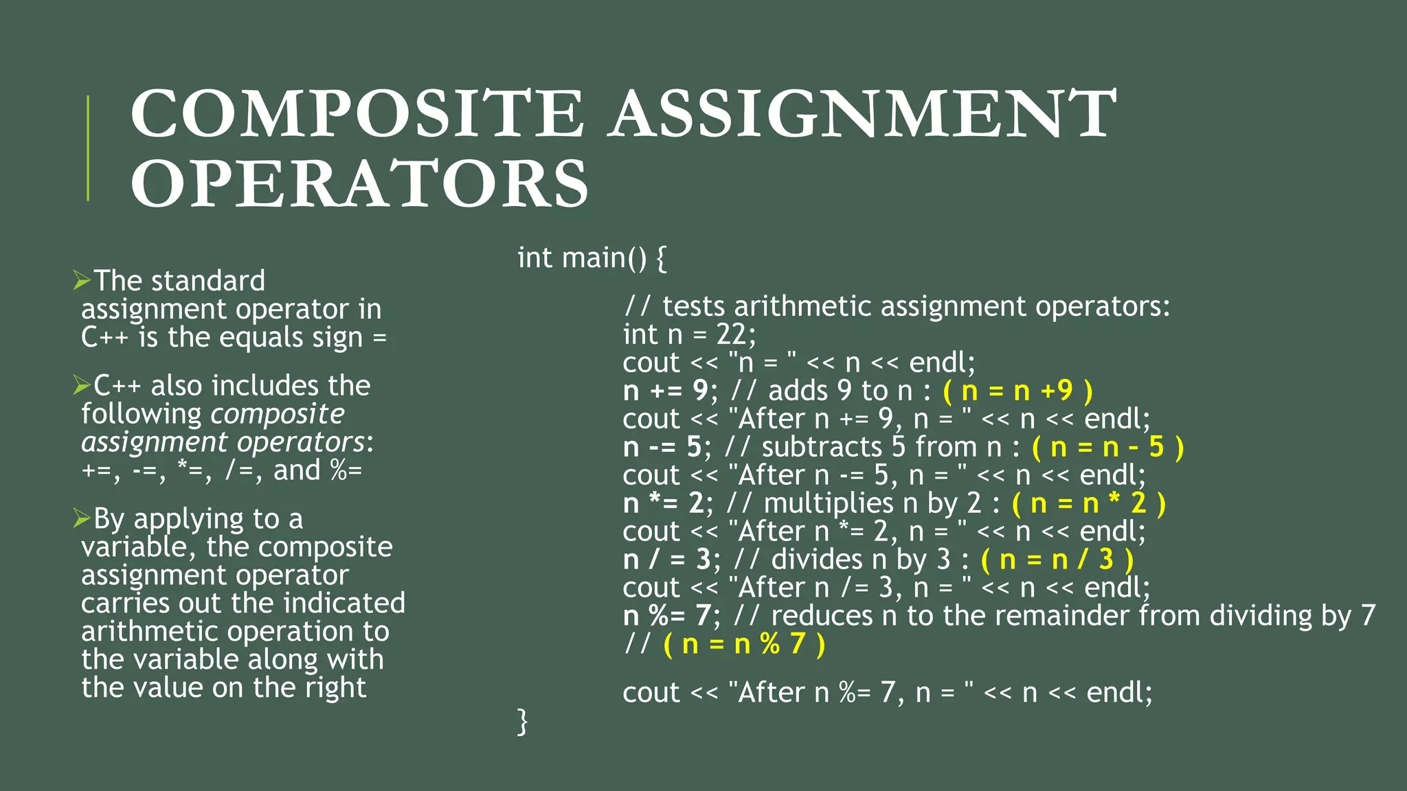 COMPOSITE ASSIGNMENT
OPERATORS
The standard
assignment operator in
C++ is the equals sign =
C++ also includes the
following composite
assignment operators:
+=, -=, *=, /=, and %=
By applying to a
variable, the composite
assignment operator
carries out the indicated
arithmetic operation to
the variable along with
the value on the right
int main() {
// tests arithmetic assignment operators:
int n = 22;
cout << "n = " << n << endl;
n += 9; // adds 9 to n : ( n = n +9 )
cout << "After n += 9, n = " << n << endl;
n -= 5; // subtracts 5 from n : ( n = n – 5 )
cout << "After n -= 5, n = " << n << endl;
n *= 2; // multiplies n by 2 : ( n = n * 2 )
cout << "After n *= 2, n = " << n << endl;
n / = 3; // divides n by 3 : ( n = n / 3 )
cout << "After n /= 3, n = " << n << endl;
n %= 7; // reduces n to the remainder from dividing by 7
// ( n = n % 7 )
cout << "After n %= 7, n = " << n << endl;
}
 