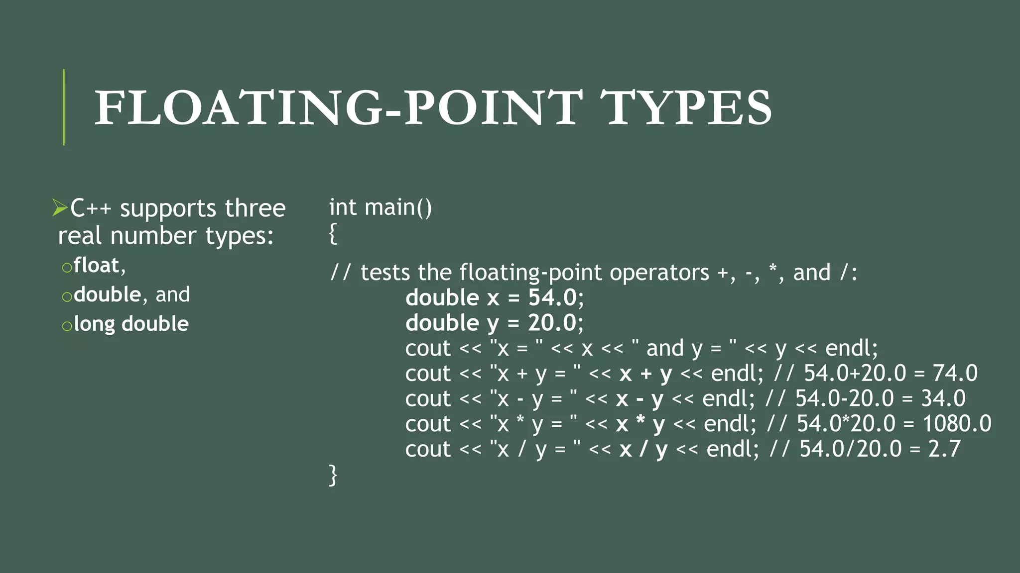 FLOATING-POINT TYPES
C++ supports three
real number types:
ofloat,
odouble, and
olong double
int main()
{
// tests the floating-point operators +, -, *, and /:
double x = 54.0;
double y = 20.0;
cout << "x = " << x << " and y = " << y << endl;
cout << "x + y = " << x + y << endl; // 54.0+20.0 = 74.0
cout << "x - y = " << x - y << endl; // 54.0-20.0 = 34.0
cout << "x * y = " << x * y << endl; // 54.0*20.0 = 1080.0
cout << "x / y = " << x / y << endl; // 54.0/20.0 = 2.7
}
 