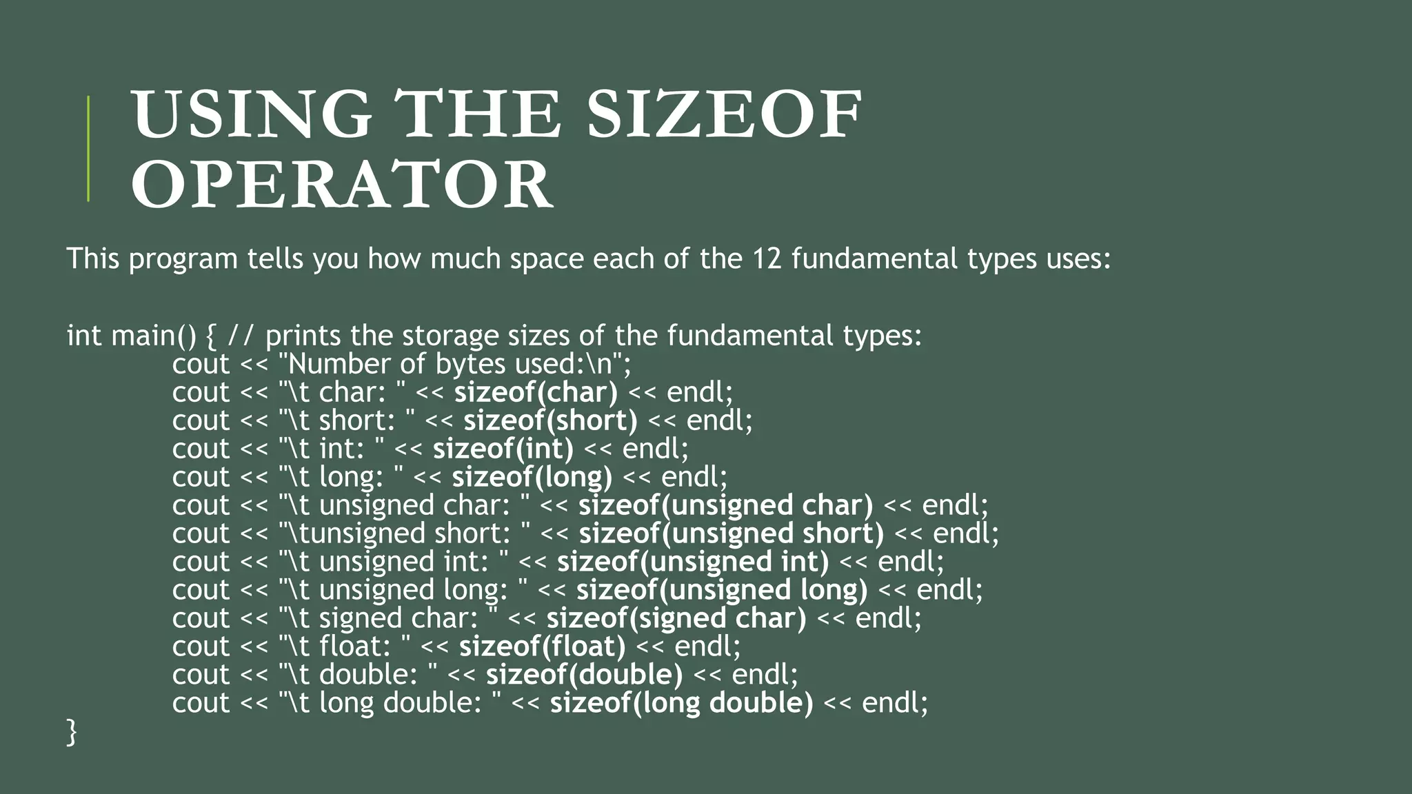 USING THE SIZEOF
OPERATOR
This program tells you how much space each of the 12 fundamental types uses:
int main() { // prints the storage sizes of the fundamental types:
cout << "Number of bytes used:n";
cout << "t char: " << sizeof(char) << endl;
cout << "t short: " << sizeof(short) << endl;
cout << "t int: " << sizeof(int) << endl;
cout << "t long: " << sizeof(long) << endl;
cout << "t unsigned char: " << sizeof(unsigned char) << endl;
cout << "tunsigned short: " << sizeof(unsigned short) << endl;
cout << "t unsigned int: " << sizeof(unsigned int) << endl;
cout << "t unsigned long: " << sizeof(unsigned long) << endl;
cout << "t signed char: " << sizeof(signed char) << endl;
cout << "t float: " << sizeof(float) << endl;
cout << "t double: " << sizeof(double) << endl;
cout << "t long double: " << sizeof(long double) << endl;
}
 