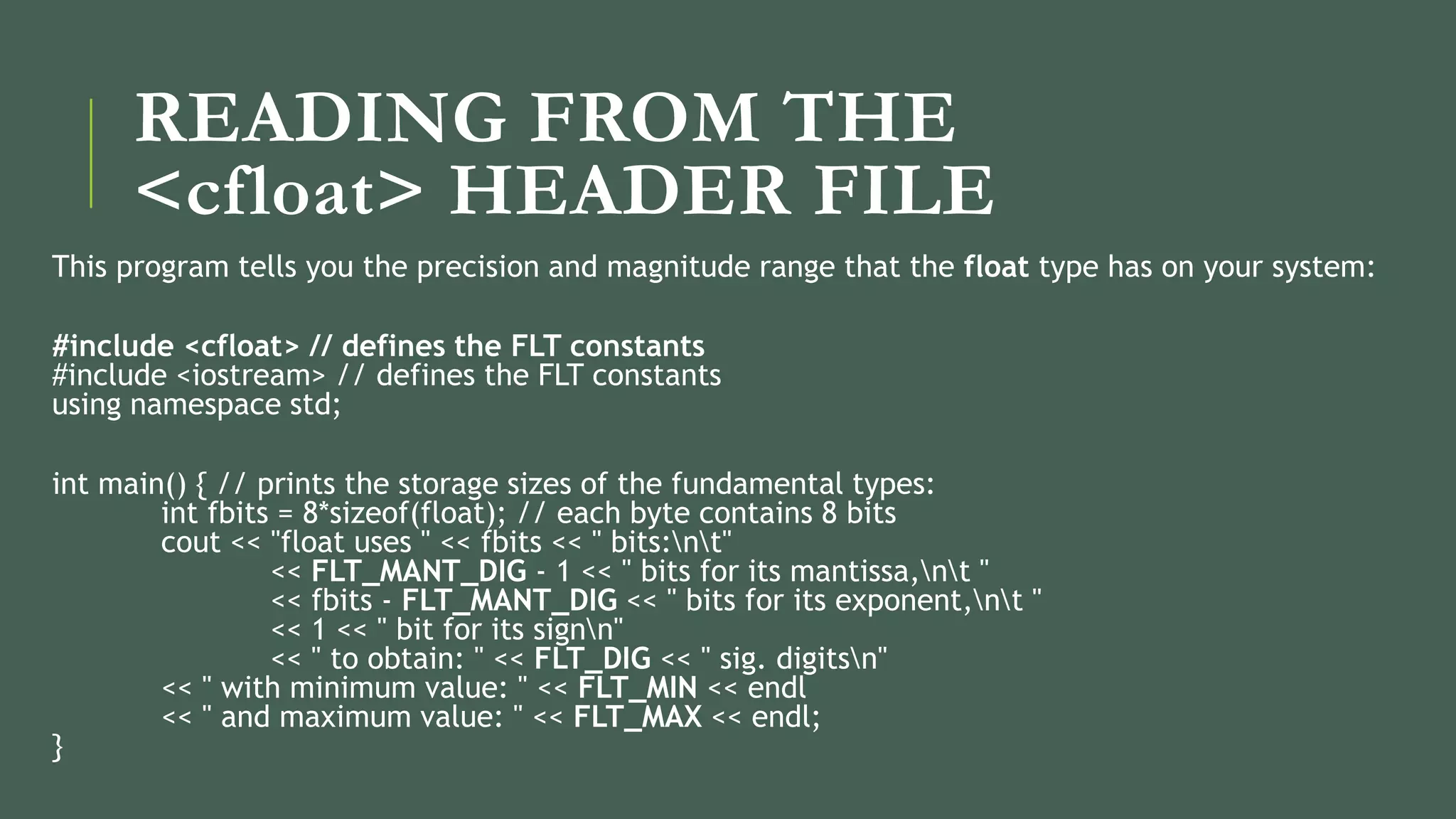 READING FROM THE
<cfloat> HEADER FILE
This program tells you the precision and magnitude range that the float type has on your system:
#include <cfloat> // defines the FLT constants
#include <iostream> // defines the FLT constants
using namespace std;
int main() { // prints the storage sizes of the fundamental types:
int fbits = 8*sizeof(float); // each byte contains 8 bits
cout << "float uses " << fbits << " bits:nt"
<< FLT_MANT_DIG - 1 << " bits for its mantissa,nt "
<< fbits - FLT_MANT_DIG << " bits for its exponent,nt "
<< 1 << " bit for its signn"
<< " to obtain: " << FLT_DIG << " sig. digitsn"
<< " with minimum value: " << FLT_MIN << endl
<< " and maximum value: " << FLT_MAX << endl;
}
 