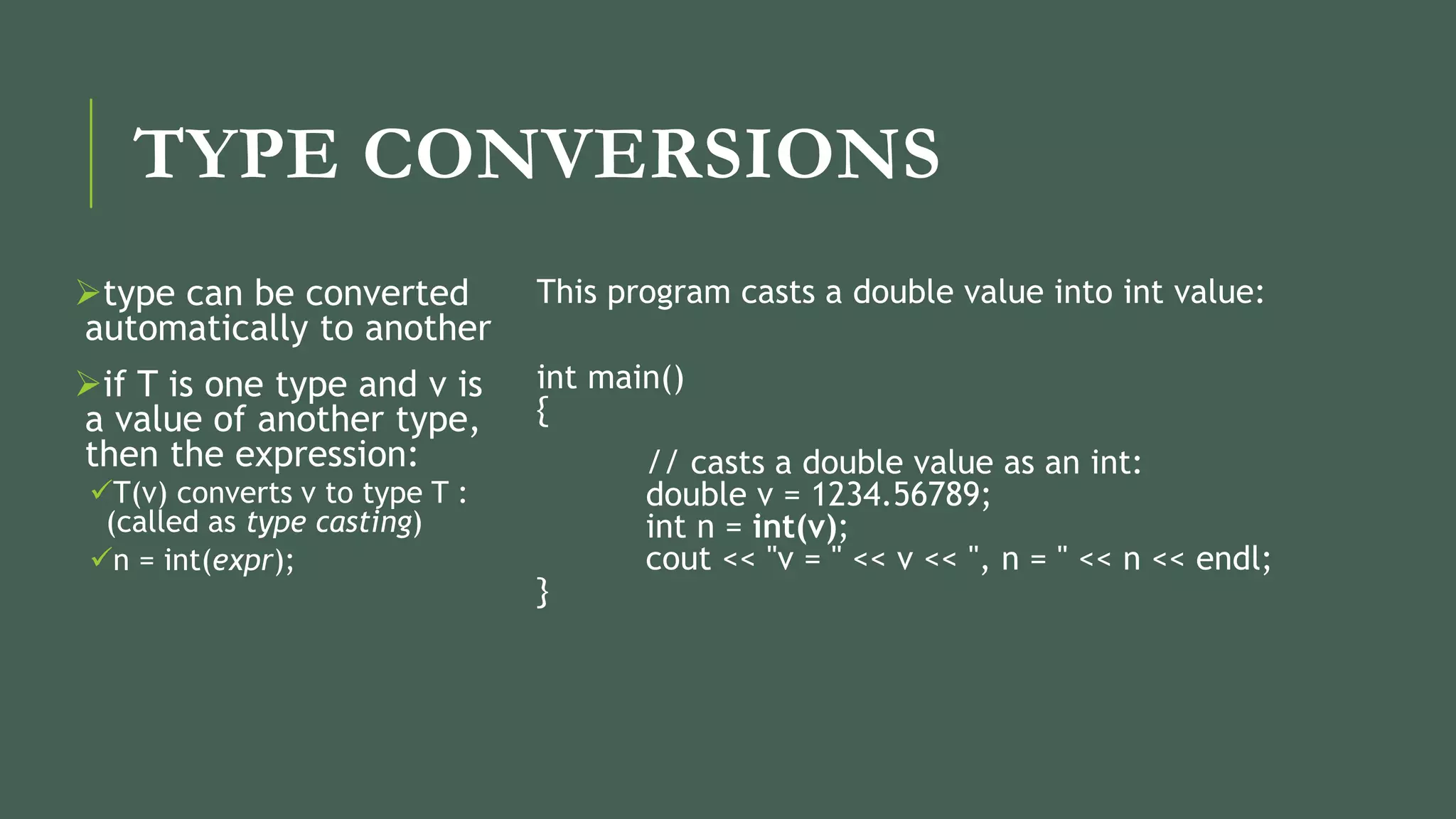 TYPE CONVERSIONS
type can be converted
automatically to another
if T is one type and v is
a value of another type,
then the expression:
T(v) converts v to type T :
(called as type casting)
n = int(expr);
This program casts a double value into int value:
int main()
{
// casts a double value as an int:
double v = 1234.56789;
int n = int(v);
cout << "v = " << v << ", n = " << n << endl;
}
 