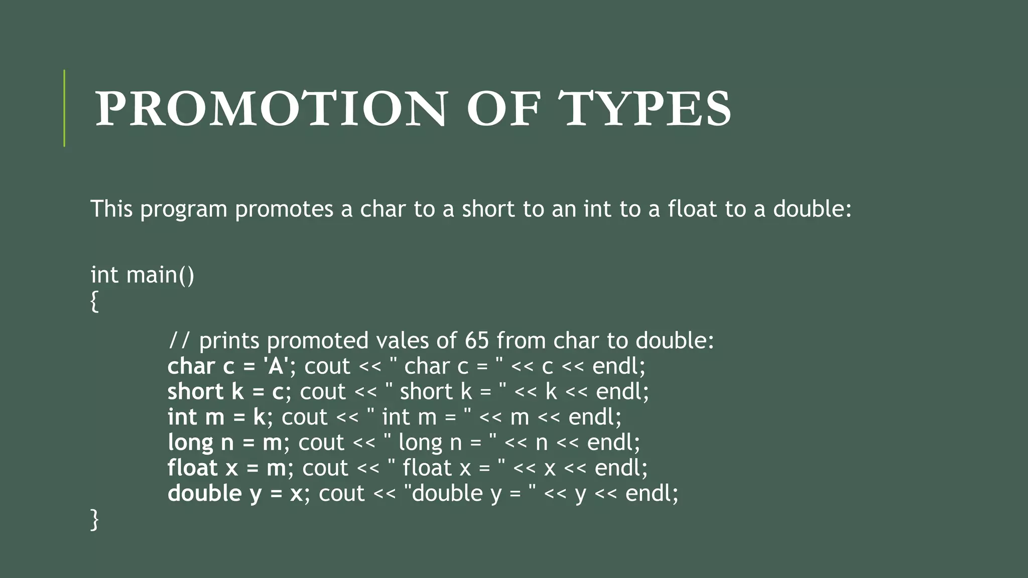PROMOTION OF TYPES
This program promotes a char to a short to an int to a float to a double:
int main()
{
// prints promoted vales of 65 from char to double:
char c = 'A'; cout << " char c = " << c << endl;
short k = c; cout << " short k = " << k << endl;
int m = k; cout << " int m = " << m << endl;
long n = m; cout << " long n = " << n << endl;
float x = m; cout << " float x = " << x << endl;
double y = x; cout << "double y = " << y << endl;
}
 