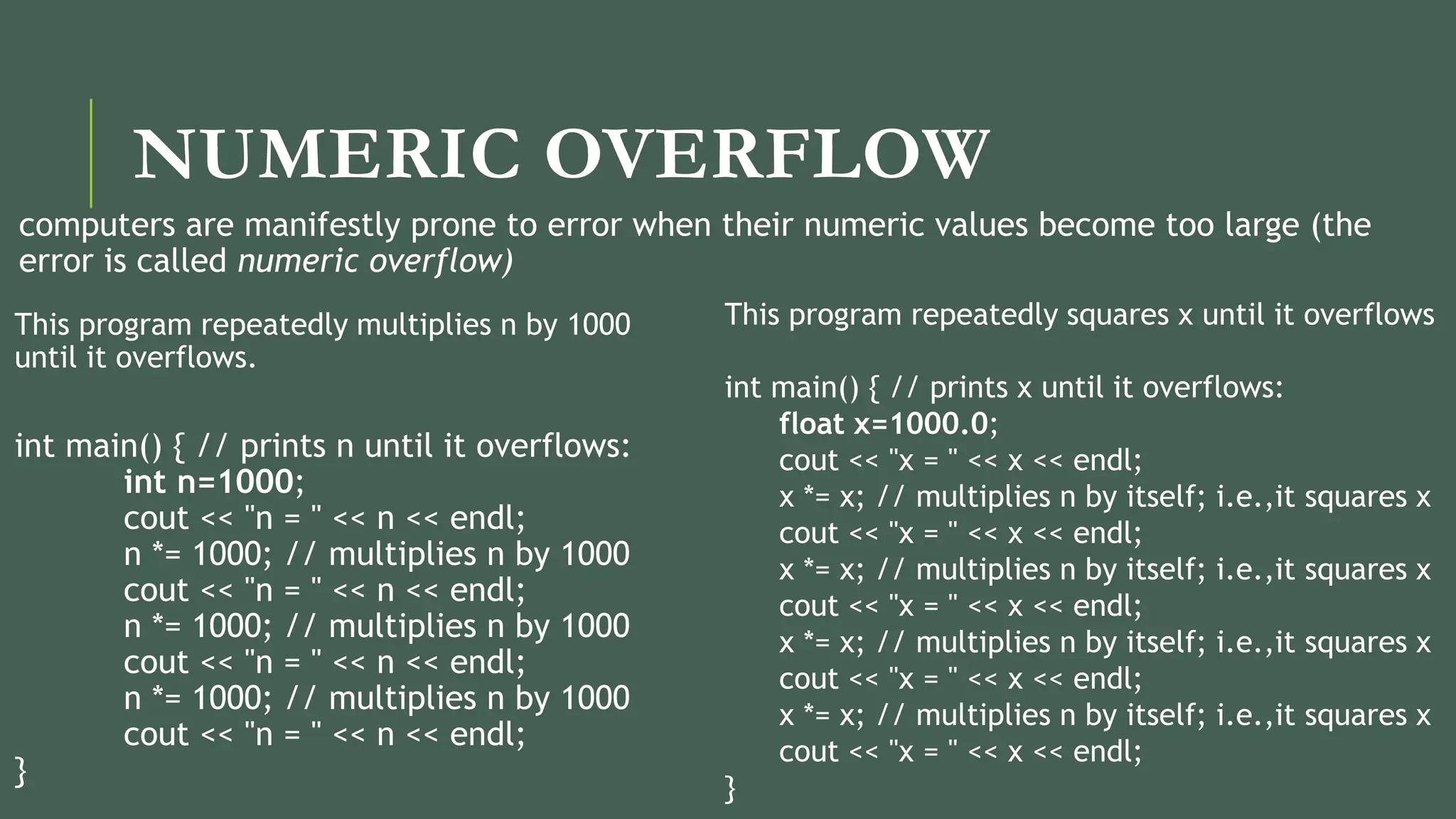 NUMERIC OVERFLOW
computers are manifestly prone to error when their numeric values become too large (the
error is called numeric overflow)
This program repeatedly multiplies n by 1000
until it overflows.
int main() { // prints n until it overflows:
int n=1000;
cout << "n = " << n << endl;
n *= 1000; // multiplies n by 1000
cout << "n = " << n << endl;
n *= 1000; // multiplies n by 1000
cout << "n = " << n << endl;
n *= 1000; // multiplies n by 1000
cout << "n = " << n << endl;
}
This program repeatedly squares x until it overflows
int main() { // prints x until it overflows:
float x=1000.0;
cout << "x = " << x << endl;
x *= x; // multiplies n by itself; i.e.,it squares x
cout << "x = " << x << endl;
x *= x; // multiplies n by itself; i.e.,it squares x
cout << "x = " << x << endl;
x *= x; // multiplies n by itself; i.e.,it squares x
cout << "x = " << x << endl;
x *= x; // multiplies n by itself; i.e.,it squares x
cout << "x = " << x << endl;
}
 