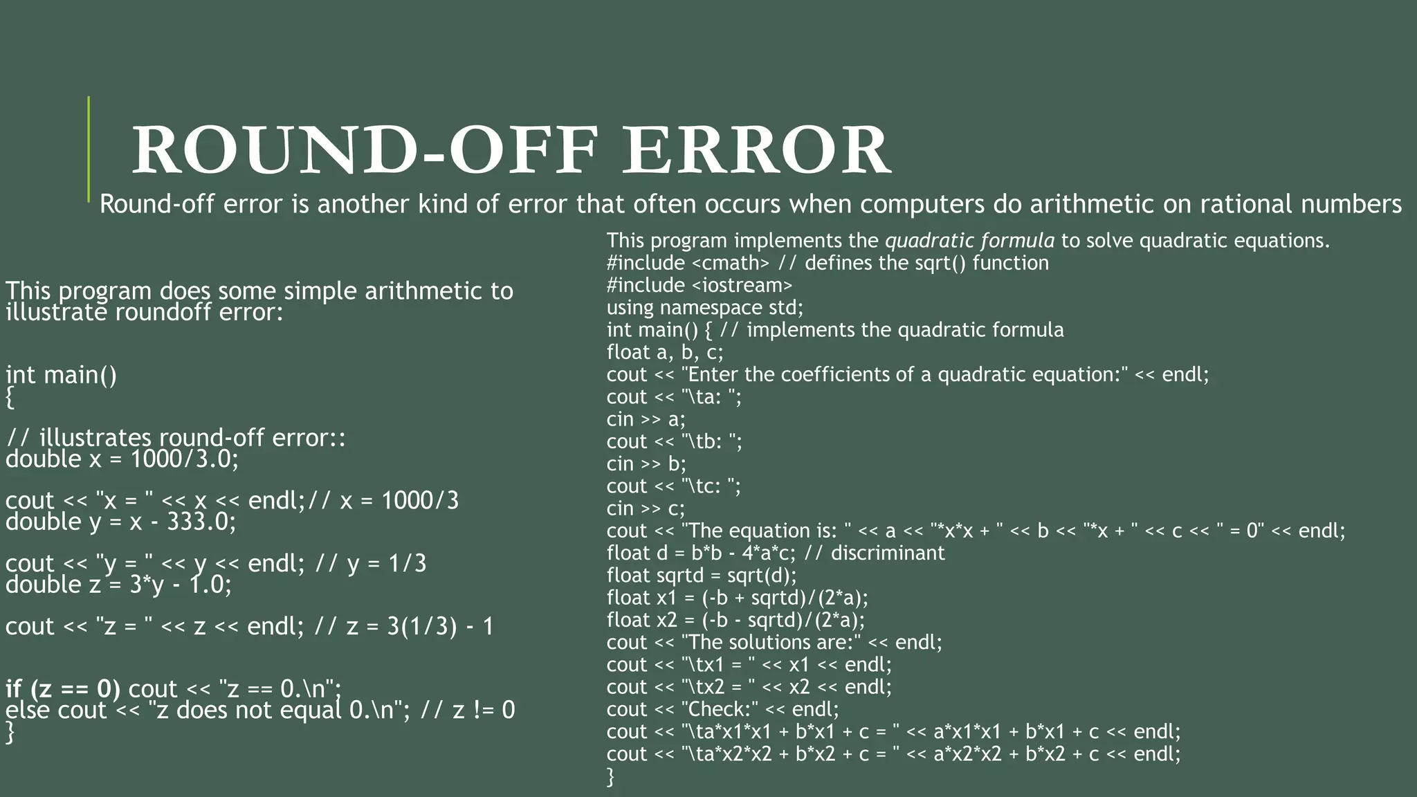 ROUND-OFF ERROR
This program does some simple arithmetic to
illustrate roundoff error:
int main()
{
// illustrates round-off error::
double x = 1000/3.0;
cout << "x = " << x << endl;// x = 1000/3
double y = x - 333.0;
cout << "y = " << y << endl; // y = 1/3
double z = 3*y - 1.0;
cout << "z = " << z << endl; // z = 3(1/3) - 1
if (z == 0) cout << "z == 0.n";
else cout << "z does not equal 0.n"; // z != 0
}
This program implements the quadratic formula to solve quadratic equations.
#include <cmath> // defines the sqrt() function
#include <iostream>
using namespace std;
int main() { // implements the quadratic formula
float a, b, c;
cout << "Enter the coefficients of a quadratic equation:" << endl;
cout << "ta: ";
cin >> a;
cout << "tb: ";
cin >> b;
cout << "tc: ";
cin >> c;
cout << "The equation is: " << a << "*x*x + " << b << "*x + " << c << " = 0" << endl;
float d = b*b - 4*a*c; // discriminant
float sqrtd = sqrt(d);
float x1 = (-b + sqrtd)/(2*a);
float x2 = (-b - sqrtd)/(2*a);
cout << "The solutions are:" << endl;
cout << "tx1 = " << x1 << endl;
cout << "tx2 = " << x2 << endl;
cout << "Check:" << endl;
cout << "ta*x1*x1 + b*x1 + c = " << a*x1*x1 + b*x1 + c << endl;
cout << "ta*x2*x2 + b*x2 + c = " << a*x2*x2 + b*x2 + c << endl;
}
Round-off error is another kind of error that often occurs when computers do arithmetic on rational numbers
 