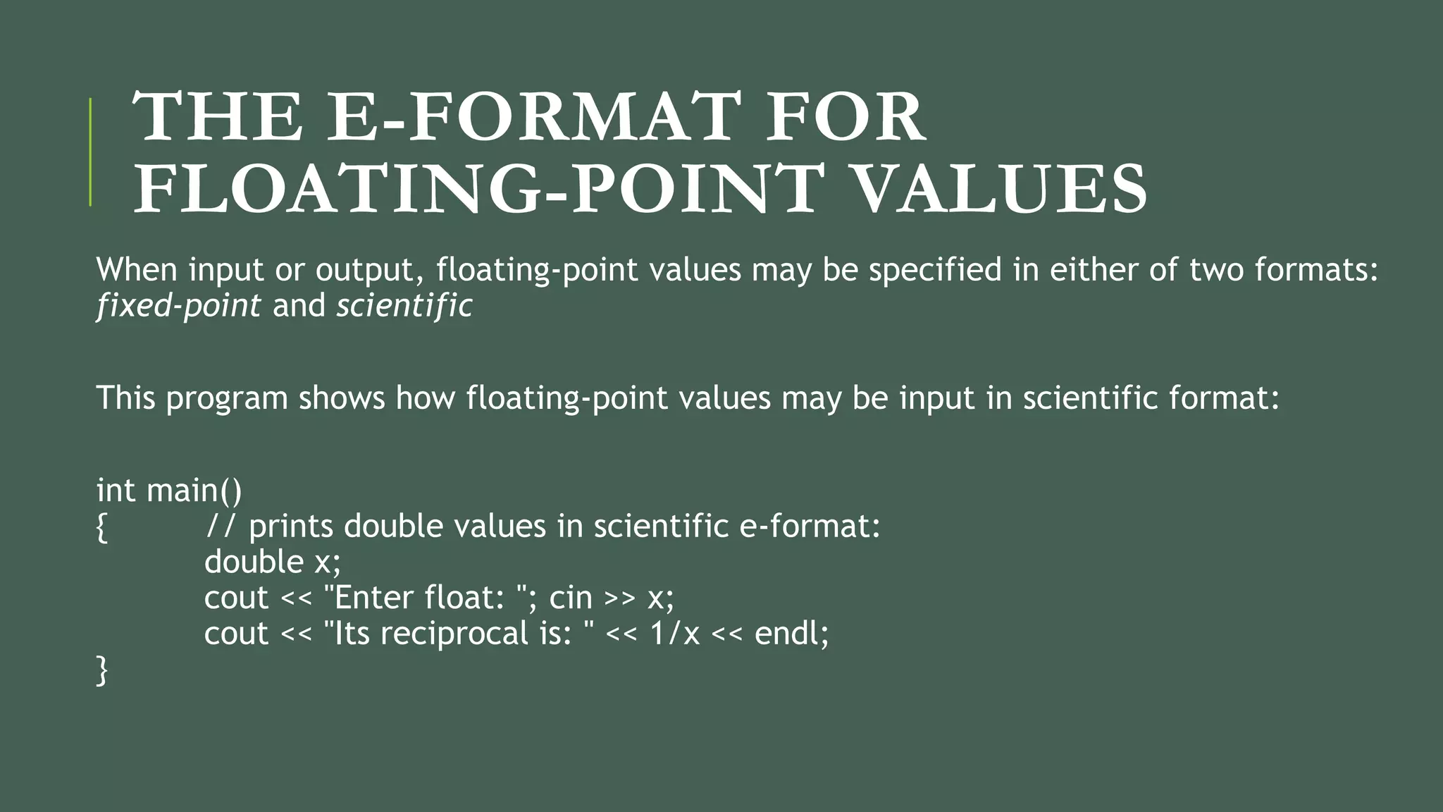 THE E-FORMAT FOR
FLOATING-POINT VALUES
When input or output, floating-point values may be specified in either of two formats:
fixed-point and scientific
This program shows how floating-point values may be input in scientific format:
int main()
{ // prints double values in scientific e-format:
double x;
cout << "Enter float: "; cin >> x;
cout << "Its reciprocal is: " << 1/x << endl;
}
 