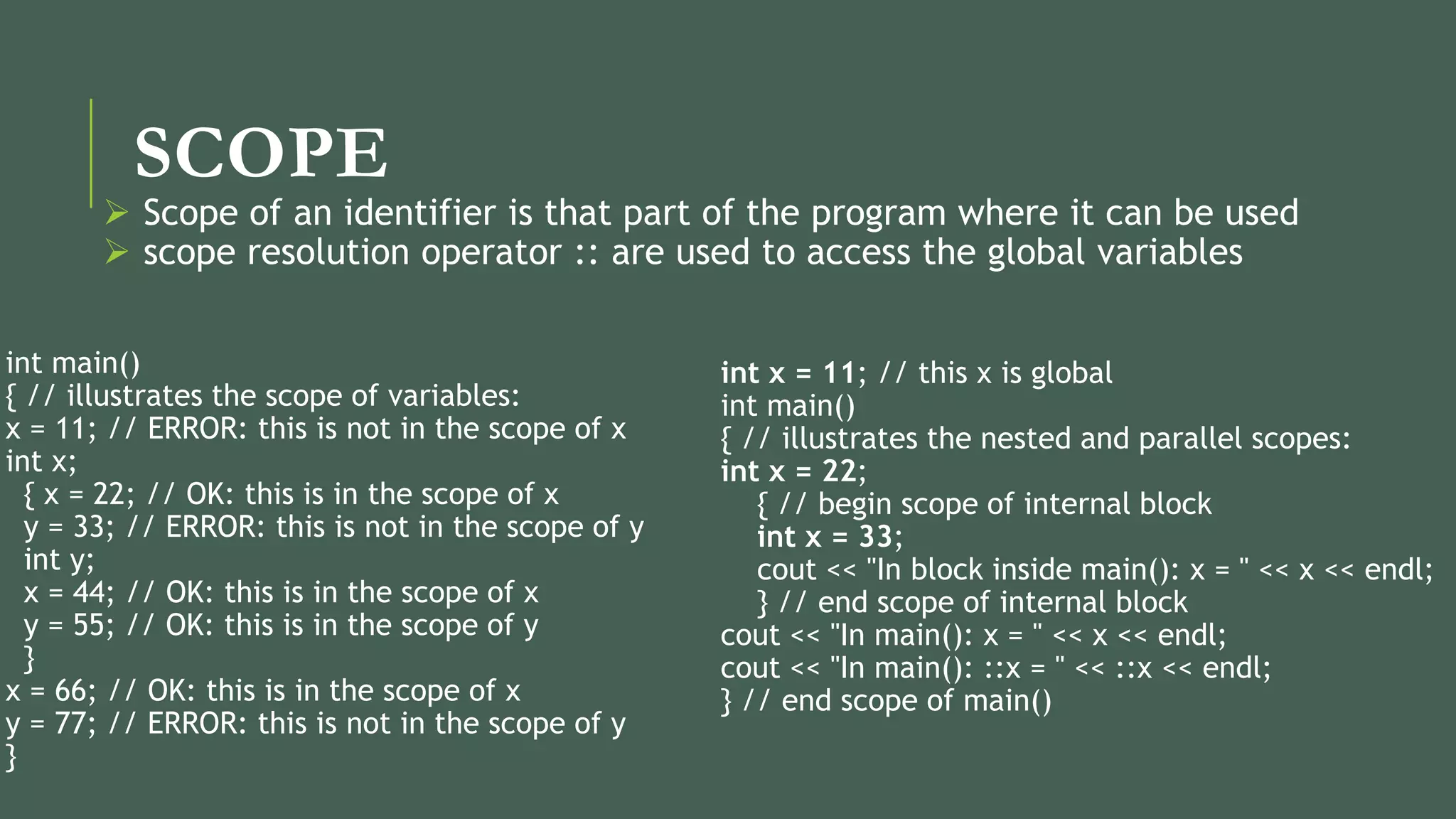 SCOPE
int x = 11; // this x is global
int main()
{ // illustrates the nested and parallel scopes:
int x = 22;
{ // begin scope of internal block
int x = 33;
cout << "In block inside main(): x = " << x << endl;
} // end scope of internal block
cout << "In main(): x = " << x << endl;
cout << "In main(): ::x = " << ::x << endl;
} // end scope of main()
int main()
{ // illustrates the scope of variables:
x = 11; // ERROR: this is not in the scope of x
int x;
{ x = 22; // OK: this is in the scope of x
y = 33; // ERROR: this is not in the scope of y
int y;
x = 44; // OK: this is in the scope of x
y = 55; // OK: this is in the scope of y
}
x = 66; // OK: this is in the scope of x
y = 77; // ERROR: this is not in the scope of y
}
 Scope of an identifier is that part of the program where it can be used
 scope resolution operator :: are used to access the global variables
 