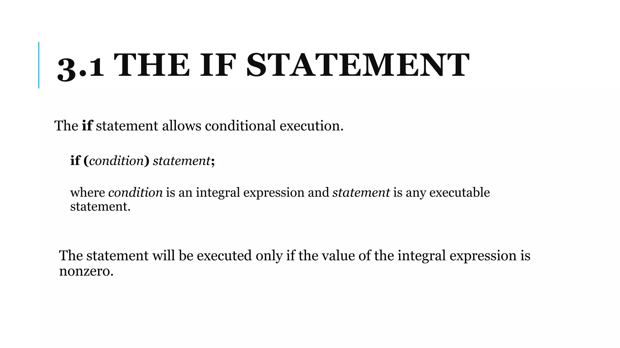 3.1 THE IF STATEMENT
The if statement allows conditional execution.
if (condition) statement;
where condition is an integral expression and statement is any executable
statement.
The statement will be executed only if the value of the integral expression is
nonzero.
 
