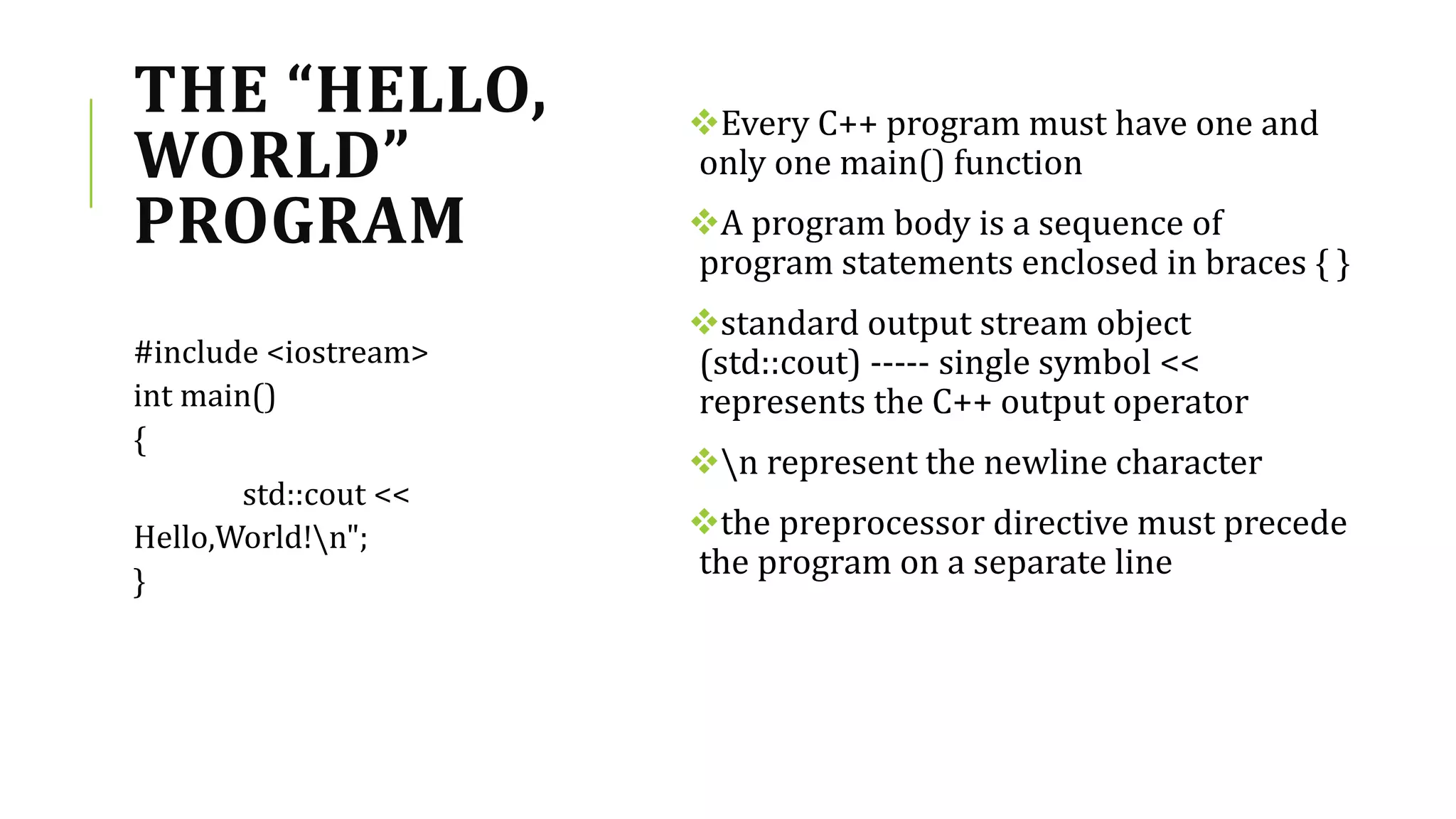 THE “HELLO,
WORLD”
PROGRAM
Every C++ program must have one and
only one main() function
A program body is a sequence of
program statements enclosed in braces { }
standard output stream object
(std::cout) ----- single symbol <<
represents the C++ output operator
n represent the newline character
the preprocessor directive must precede
the program on a separate line
#include <iostream>
int main()
{
std::cout <<
Hello,World!n";
}
 
