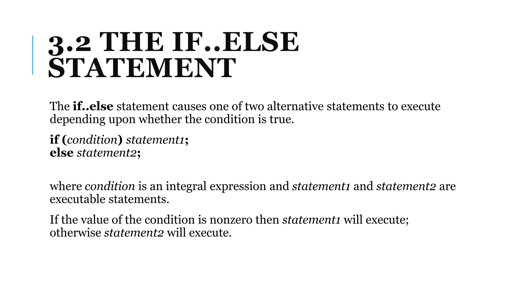 3.2 THE IF..ELSE
STATEMENT
The if..else statement causes one of two alternative statements to execute
depending upon whether the condition is true.
if (condition) statement1;
else statement2;
where condition is an integral expression and statement1 and statement2 are
executable statements.
If the value of the condition is nonzero then statement1 will execute;
otherwise statement2 will execute.
 
