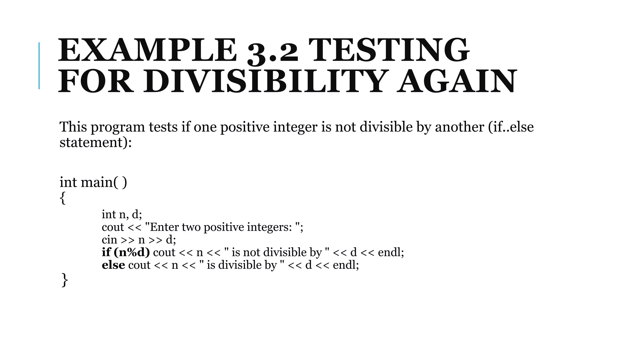 EXAMPLE 3.2 TESTING
FOR DIVISIBILITY AGAIN
This program tests if one positive integer is not divisible by another (if..else
statement):
int main( )
{
int n, d;
cout << "Enter two positive integers: ";
cin >> n >> d;
if (n%d) cout << n << " is not divisible by " << d << endl;
else cout << n << " is divisible by " << d << endl;
}
 
