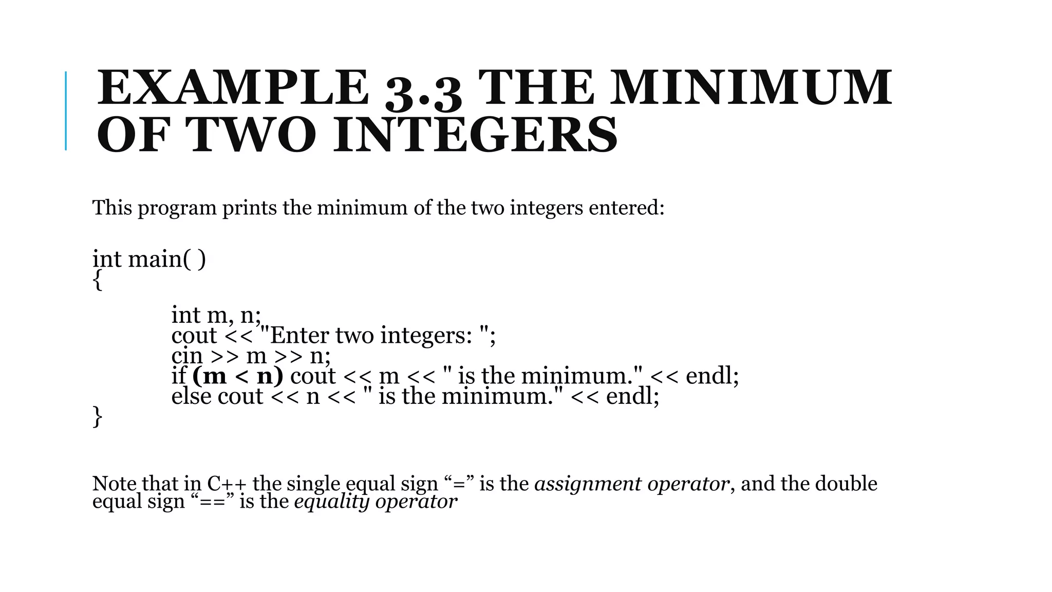EXAMPLE 3.3 THE MINIMUM
OF TWO INTEGERS
This program prints the minimum of the two integers entered:
int main( )
{
int m, n;
cout << "Enter two integers: ";
cin >> m >> n;
if (m < n) cout << m << " is the minimum." << endl;
else cout << n << " is the minimum." << endl;
}
Note that in C++ the single equal sign “=” is the assignment operator, and the double
equal sign “==” is the equality operator
 