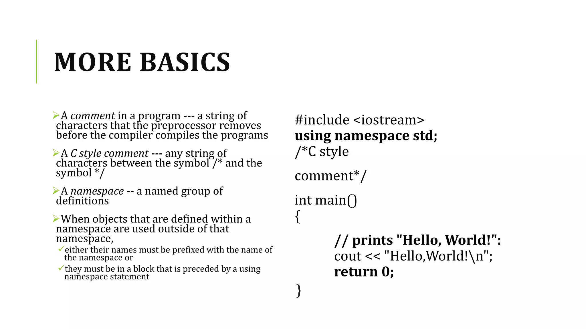 MORE BASICS
A comment in a program --- a string of
characters that the preprocessor removes
before the compiler compiles the programs
A C style comment --- any string of
characters between the symbol /* and the
symbol */
A namespace -- a named group of
definitions
When objects that are defined within a
namespace are used outside of that
namespace,
either their names must be prefixed with the name of
the namespace or
they must be in a block that is preceded by a using
namespace statement
#include <iostream>
using namespace std;
/*C style
comment*/
int main()
{
// prints "Hello, World!":
cout << "Hello,World!n";
return 0;
}
 