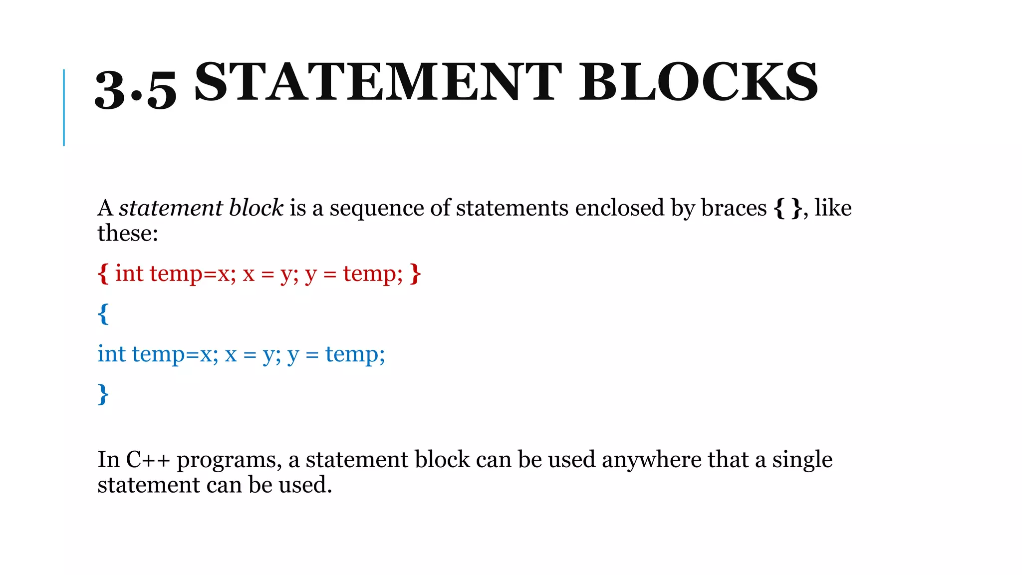 3.5 STATEMENT BLOCKS
A statement block is a sequence of statements enclosed by braces { }, like
these:
{ int temp=x; x = y; y = temp; }
{
int temp=x; x = y; y = temp;
}
In C++ programs, a statement block can be used anywhere that a single
statement can be used.
 