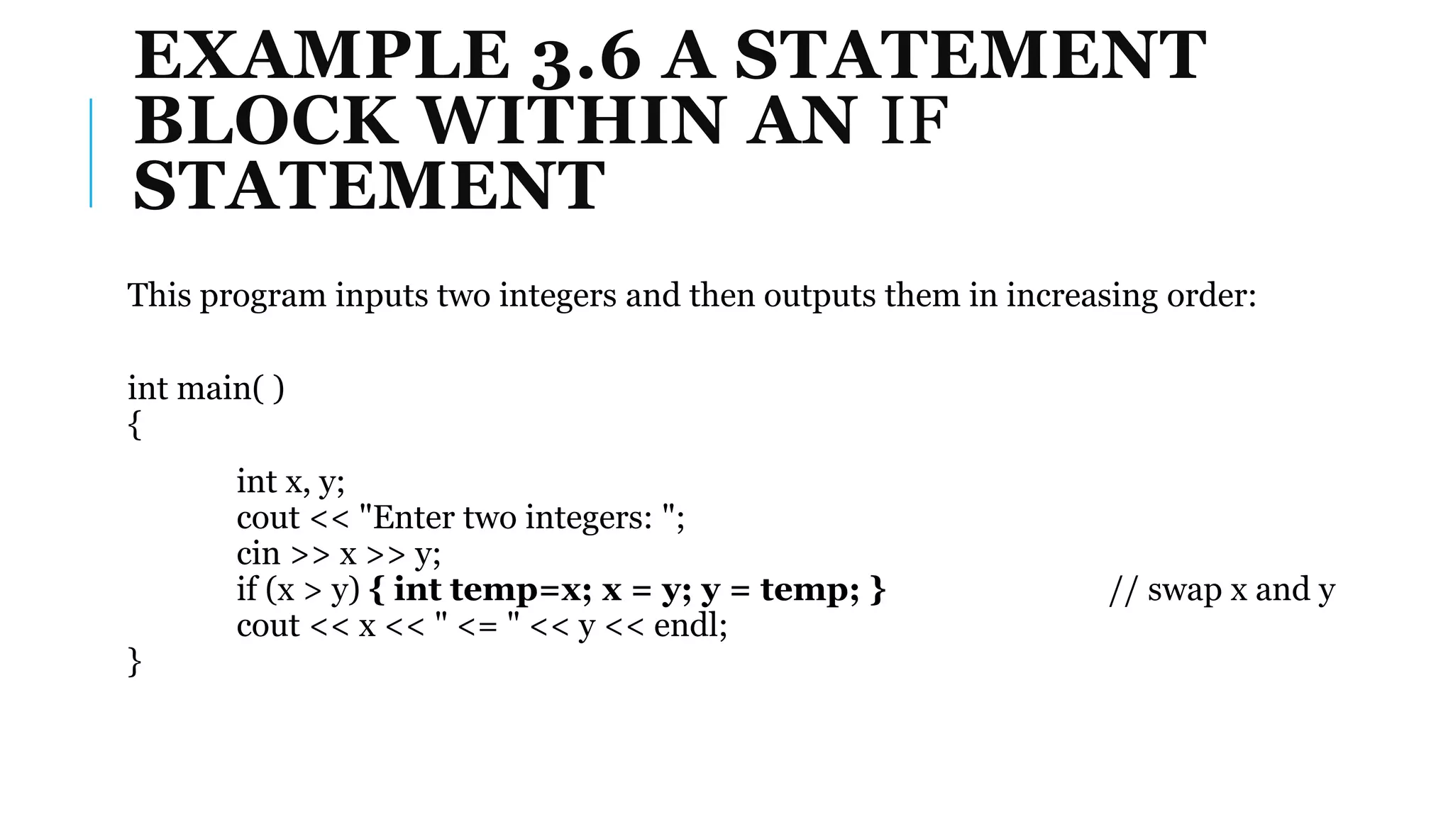 EXAMPLE 3.6 A STATEMENT
BLOCK WITHIN AN IF
STATEMENT
This program inputs two integers and then outputs them in increasing order:
int main( )
{
int x, y;
cout << "Enter two integers: ";
cin >> x >> y;
if (x > y) { int temp=x; x = y; y = temp; } // swap x and y
cout << x << " <= " << y << endl;
}
 