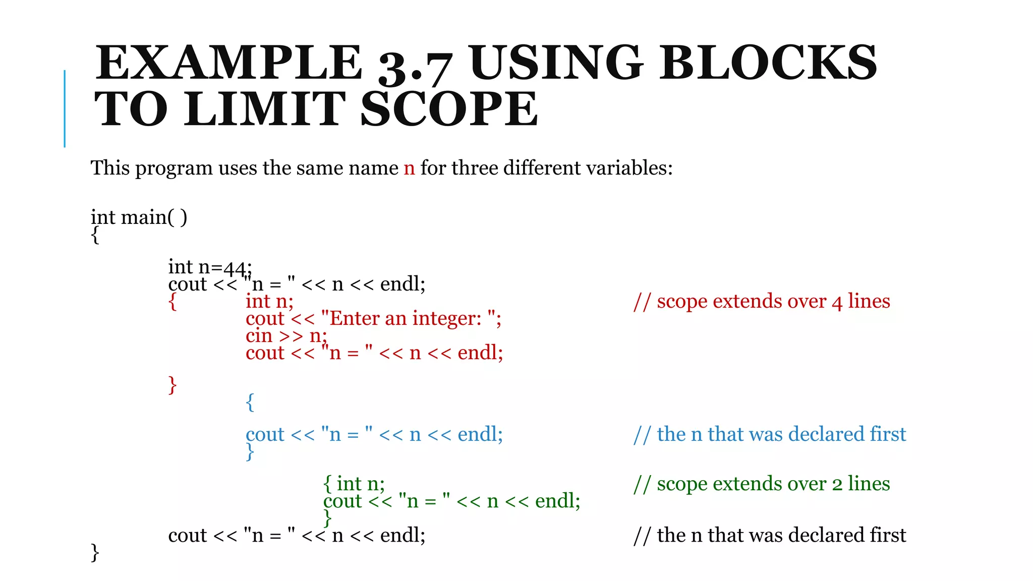 EXAMPLE 3.7 USING BLOCKS
TO LIMIT SCOPE
This program uses the same name n for three different variables:
int main( )
{
int n=44;
cout << "n = " << n << endl;
{ int n; // scope extends over 4 lines
cout << "Enter an integer: ";
cin >> n;
cout << "n = " << n << endl;
}
{
cout << "n = " << n << endl; // the n that was declared first
}
{ int n; // scope extends over 2 lines
cout << "n = " << n << endl;
}
cout << "n = " << n << endl; // the n that was declared first
}
 