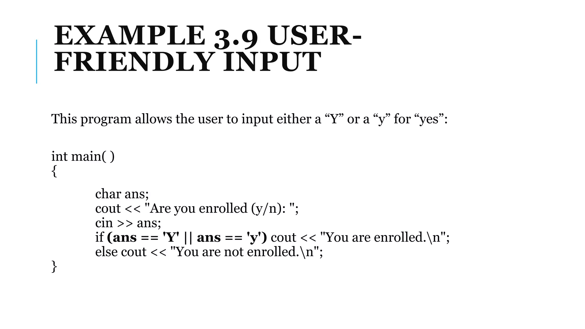EXAMPLE 3.9 USER-
FRIENDLY INPUT
This program allows the user to input either a “Y” or a “y” for “yes”:
int main( )
{
char ans;
cout << "Are you enrolled (y/n): ";
cin >> ans;
if (ans == 'Y' || ans == 'y') cout << "You are enrolled.n";
else cout << "You are not enrolled.n";
}
 