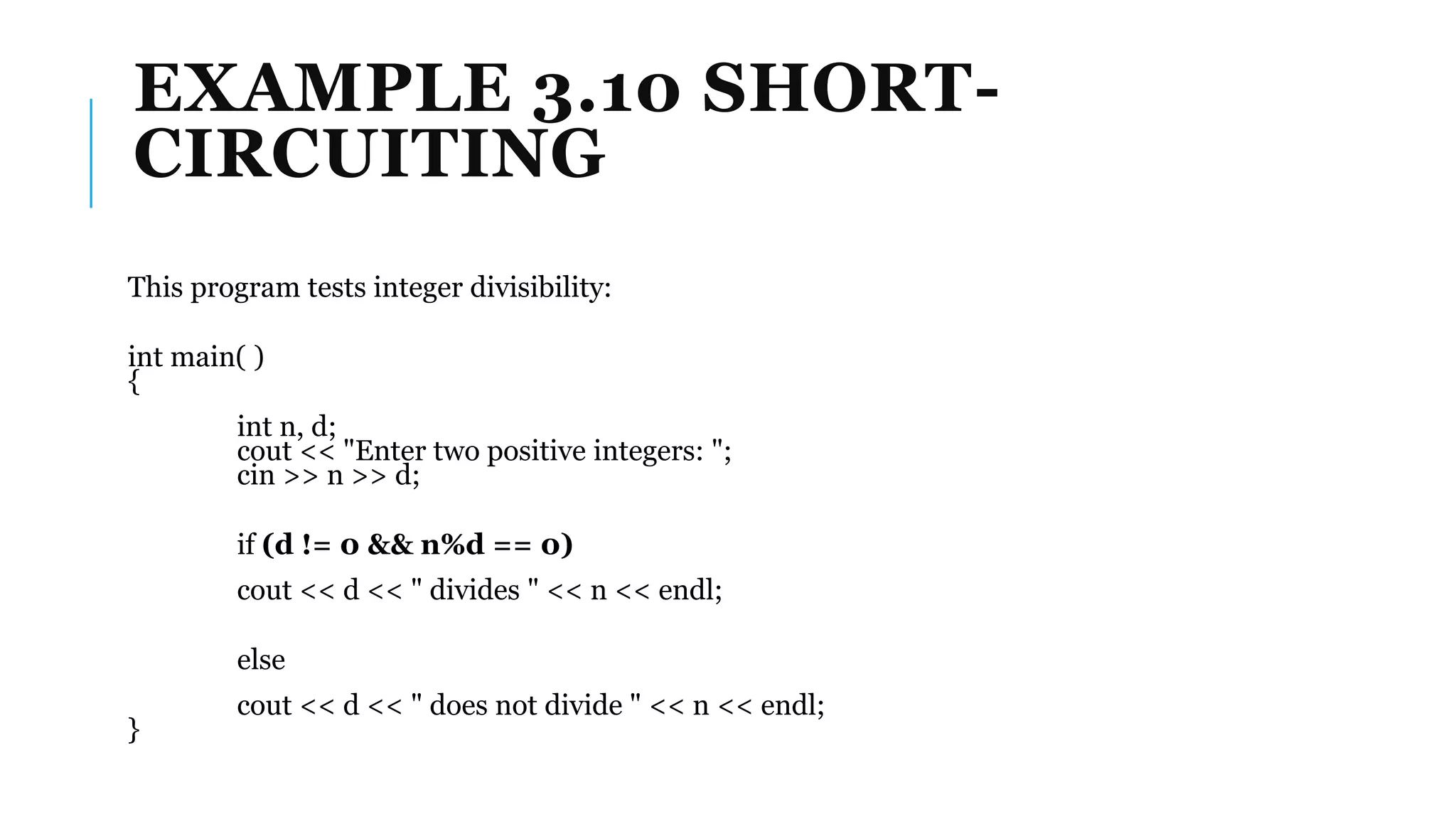 EXAMPLE 3.10 SHORT-
CIRCUITING
This program tests integer divisibility:
int main( )
{
int n, d;
cout << "Enter two positive integers: ";
cin >> n >> d;
if (d != 0 && n%d == 0)
cout << d << " divides " << n << endl;
else
cout << d << " does not divide " << n << endl;
}
 