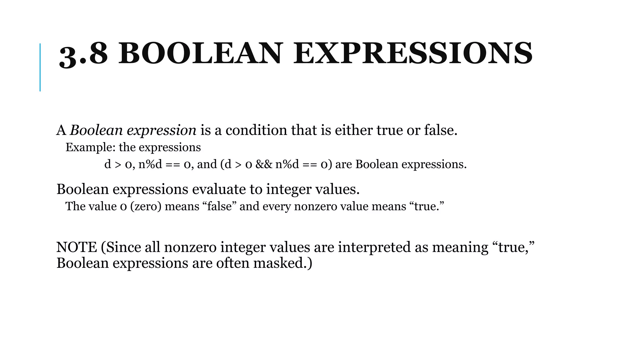 3.8 BOOLEAN EXPRESSIONS
A Boolean expression is a condition that is either true or false.
Example: the expressions
d > 0, n%d == 0, and (d > 0 && n%d == 0) are Boolean expressions.
Boolean expressions evaluate to integer values.
The value 0 (zero) means “false” and every nonzero value means “true.”
NOTE (Since all nonzero integer values are interpreted as meaning “true,”
Boolean expressions are often masked.)
 