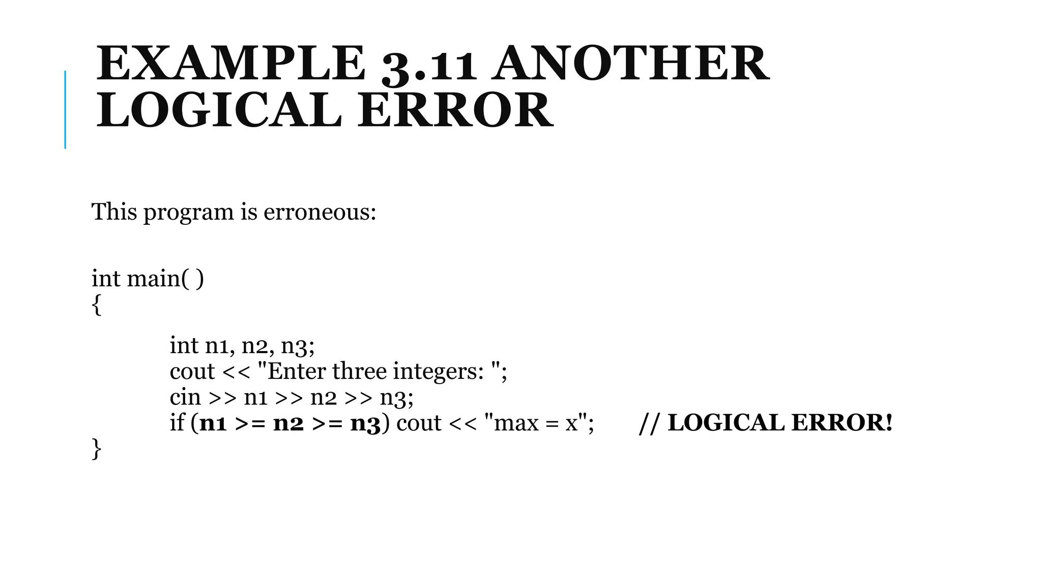 EXAMPLE 3.11 ANOTHER
LOGICAL ERROR
This program is erroneous:
int main( )
{
int n1, n2, n3;
cout << "Enter three integers: ";
cin >> n1 >> n2 >> n3;
if (n1 >= n2 >= n3) cout << "max = x"; // LOGICAL ERROR!
}
 