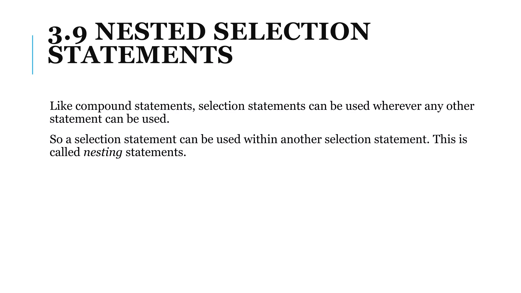 3.9 NESTED SELECTION
STATEMENTS
Like compound statements, selection statements can be used wherever any other
statement can be used.
So a selection statement can be used within another selection statement. This is
called nesting statements.
 