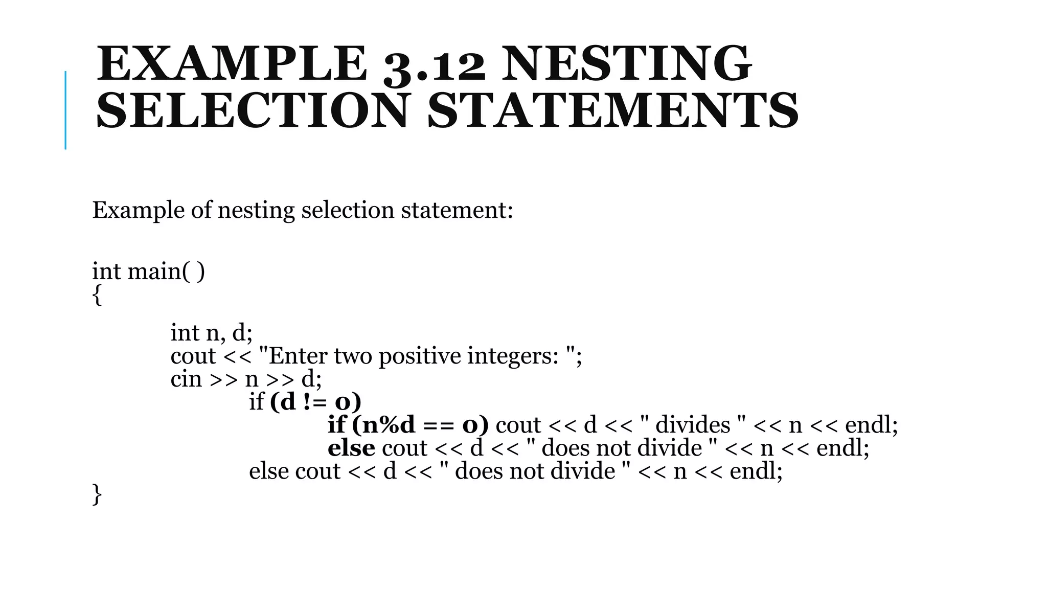 EXAMPLE 3.12 NESTING
SELECTION STATEMENTS
Example of nesting selection statement:
int main( )
{
int n, d;
cout << "Enter two positive integers: ";
cin >> n >> d;
if (d != 0)
if (n%d == 0) cout << d << " divides " << n << endl;
else cout << d << " does not divide " << n << endl;
else cout << d << " does not divide " << n << endl;
}
 