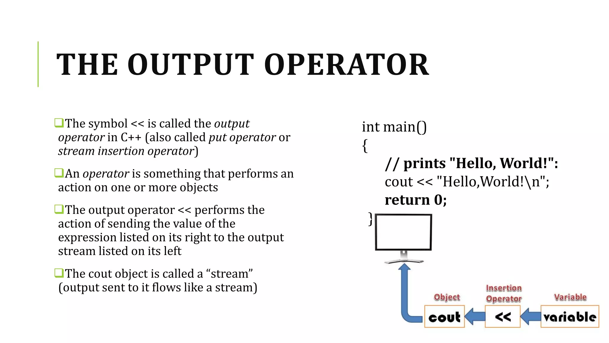 THE OUTPUT OPERATOR
The symbol << is called the output
operator in C++ (also called put operator or
stream insertion operator)
An operator is something that performs an
action on one or more objects
The output operator << performs the
action of sending the value of the
expression listed on its right to the output
stream listed on its left
The cout object is called a “stream”
(output sent to it flows like a stream)
int main()
{
// prints "Hello, World!":
cout << "Hello,World!n";
return 0;
}
 
