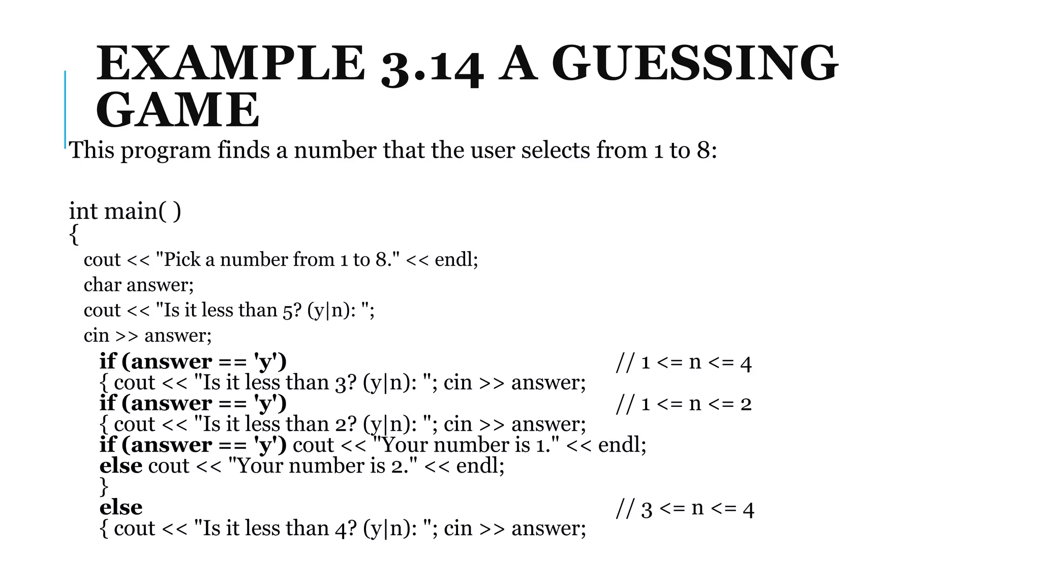 EXAMPLE 3.14 A GUESSING
GAME
This program finds a number that the user selects from 1 to 8:
int main( )
{
cout << "Pick a number from 1 to 8." << endl;
char answer;
cout << "Is it less than 5? (y|n): ";
cin >> answer;
if (answer == 'y') // 1 <= n <= 4
{ cout << "Is it less than 3? (y|n): "; cin >> answer;
if (answer == 'y') // 1 <= n <= 2
{ cout << "Is it less than 2? (y|n): "; cin >> answer;
if (answer == 'y') cout << "Your number is 1." << endl;
else cout << "Your number is 2." << endl;
}
else // 3 <= n <= 4
{ cout << "Is it less than 4? (y|n): "; cin >> answer;
 