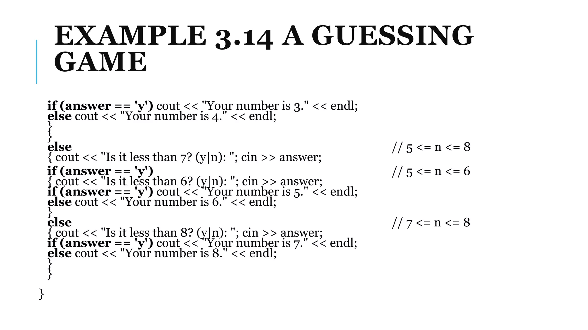 EXAMPLE 3.14 A GUESSING
GAME
if (answer == 'y') cout << "Your number is 3." << endl;
else cout << "Your number is 4." << endl;
}
}
else // 5 <= n <= 8
{ cout << "Is it less than 7? (y|n): "; cin >> answer;
if (answer == 'y') // 5 <= n <= 6
{ cout << "Is it less than 6? (y|n): "; cin >> answer;
if (answer == 'y') cout << "Your number is 5." << endl;
else cout << "Your number is 6." << endl;
}
else // 7 <= n <= 8
{ cout << "Is it less than 8? (y|n): "; cin >> answer;
if (answer == 'y') cout << "Your number is 7." << endl;
else cout << "Your number is 8." << endl;
}
}
}
 