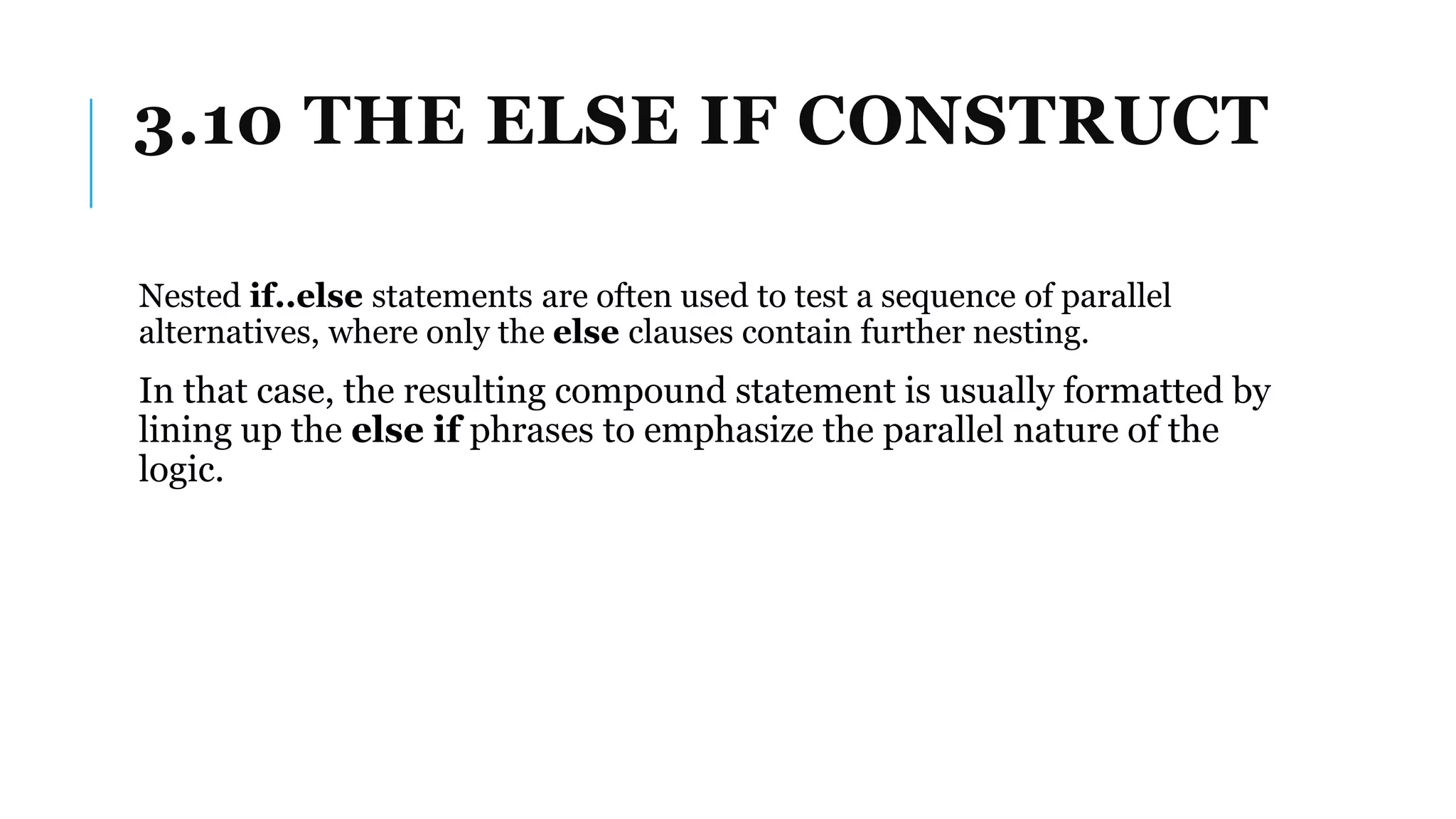 3.10 THE ELSE IF CONSTRUCT
Nested if..else statements are often used to test a sequence of parallel
alternatives, where only the else clauses contain further nesting.
In that case, the resulting compound statement is usually formatted by
lining up the else if phrases to emphasize the parallel nature of the
logic.
 