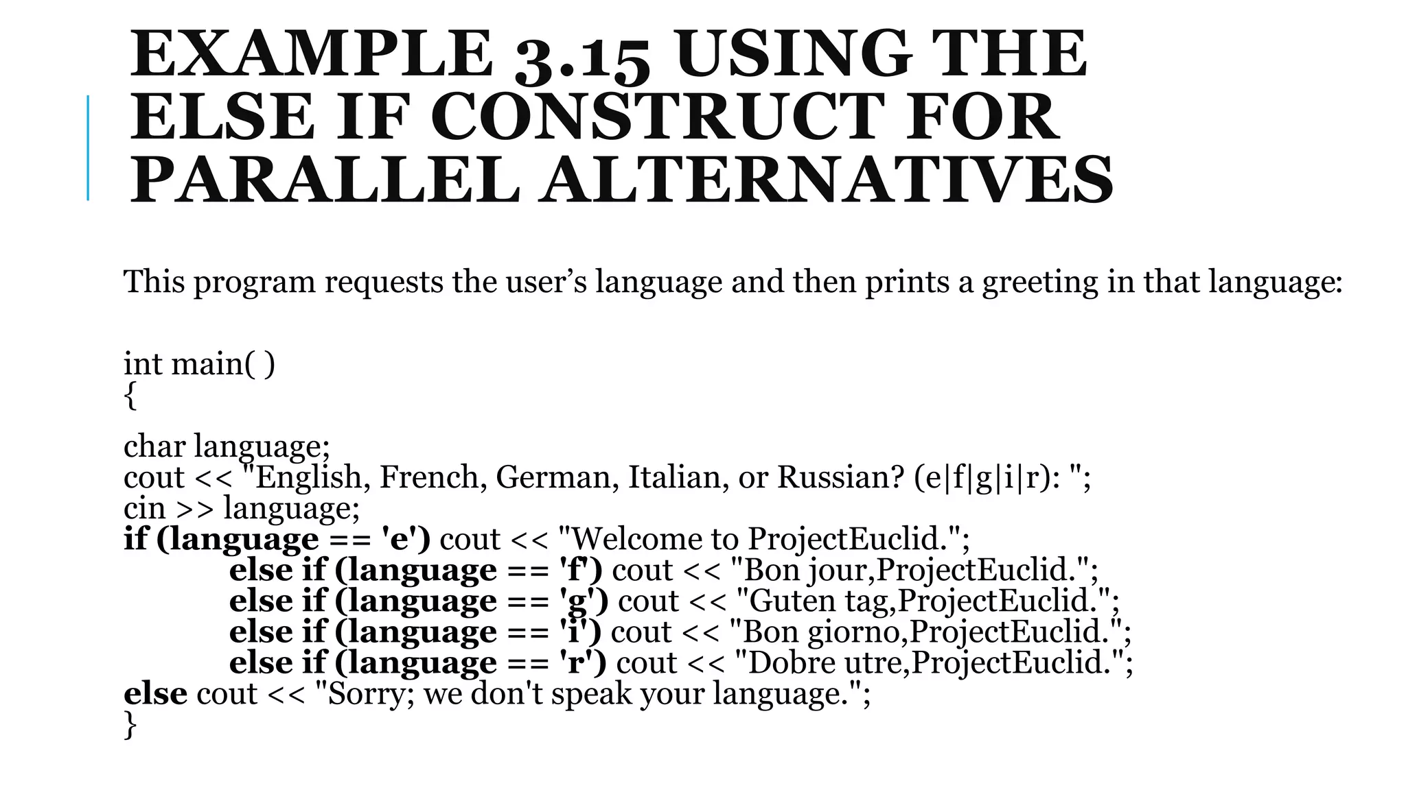 EXAMPLE 3.15 USING THE
ELSE IF CONSTRUCT FOR
PARALLEL ALTERNATIVES
This program requests the user’s language and then prints a greeting in that language:
int main( )
{
char language;
cout << "English, French, German, Italian, or Russian? (e|f|g|i|r): ";
cin >> language;
if (language == 'e') cout << "Welcome to ProjectEuclid.";
else if (language == 'f') cout << "Bon jour,ProjectEuclid.";
else if (language == 'g') cout << "Guten tag,ProjectEuclid.";
else if (language == 'i') cout << "Bon giorno,ProjectEuclid.";
else if (language == 'r') cout << "Dobre utre,ProjectEuclid.";
else cout << "Sorry; we don't speak your language.";
}
 