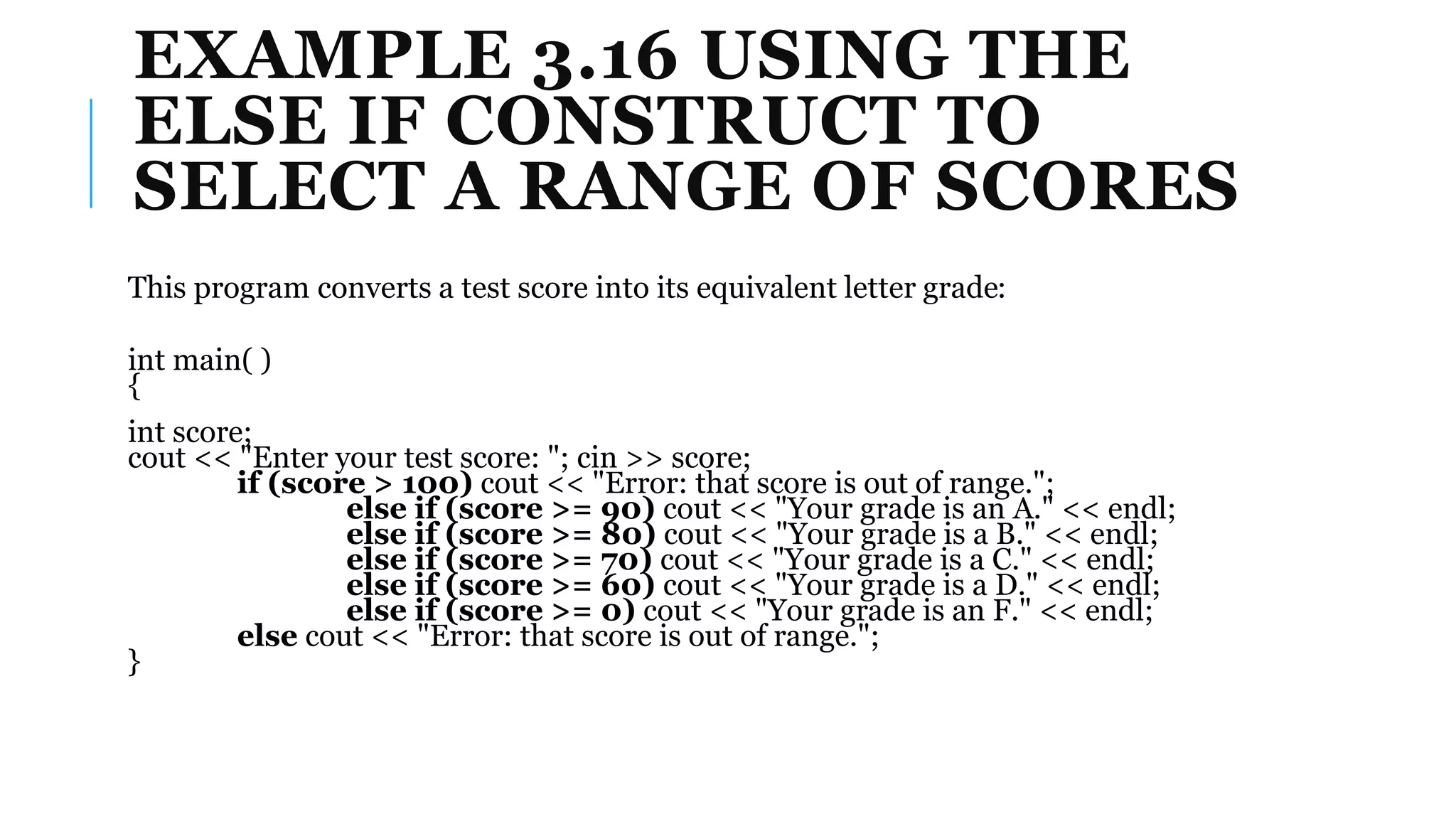 EXAMPLE 3.16 USING THE
ELSE IF CONSTRUCT TO
SELECT A RANGE OF SCORES
This program converts a test score into its equivalent letter grade:
int main( )
{
int score;
cout << "Enter your test score: "; cin >> score;
if (score > 100) cout << "Error: that score is out of range.";
else if (score >= 90) cout << "Your grade is an A." << endl;
else if (score >= 80) cout << "Your grade is a B." << endl;
else if (score >= 70) cout << "Your grade is a C." << endl;
else if (score >= 60) cout << "Your grade is a D." << endl;
else if (score >= 0) cout << "Your grade is an F." << endl;
else cout << "Error: that score is out of range.";
}
 