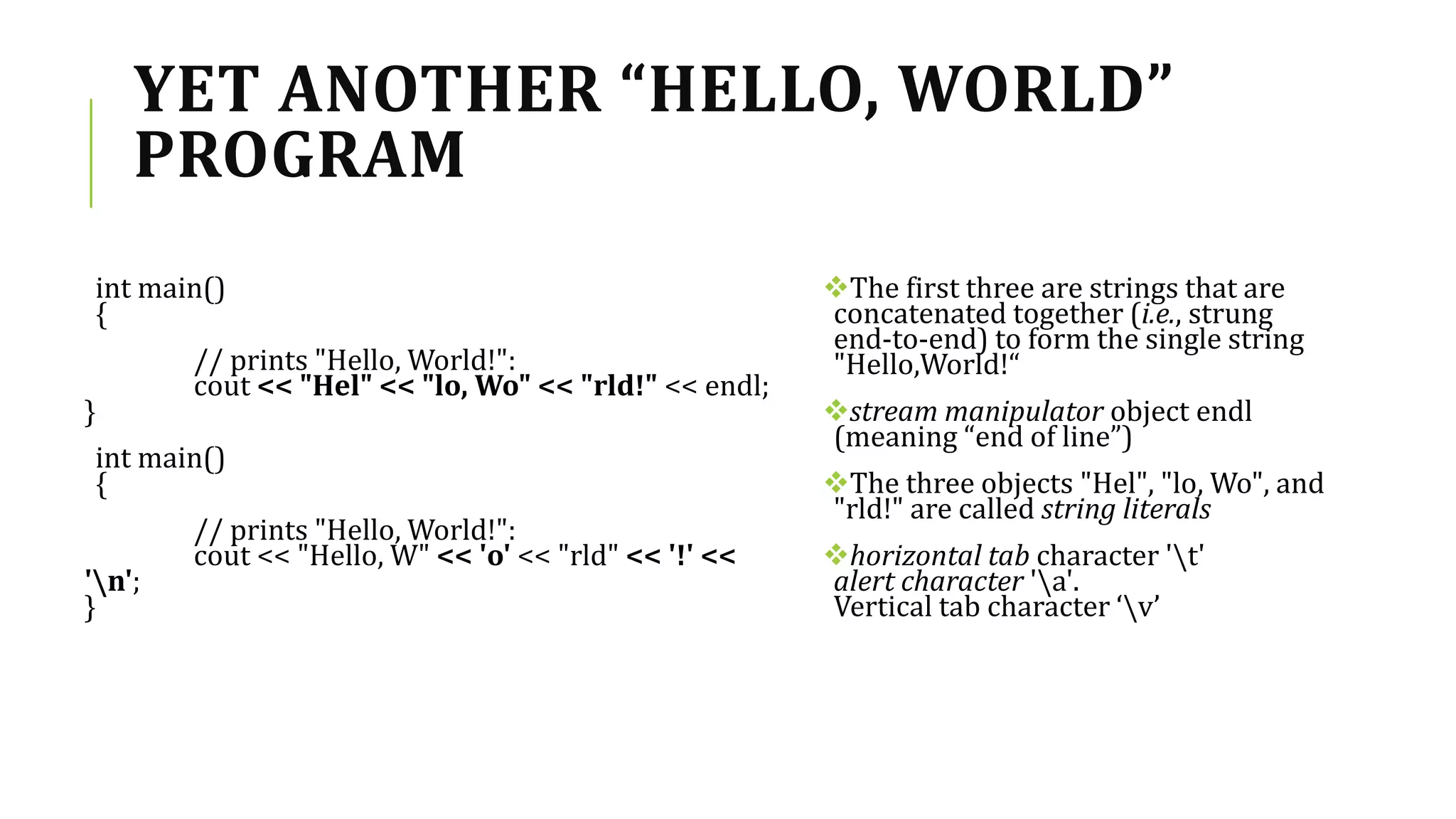 YET ANOTHER “HELLO, WORLD”
PROGRAM
int main()
{
// prints "Hello, World!":
cout << "Hel" << "lo, Wo" << "rld!" << endl;
}
int main()
{
// prints "Hello, World!":
cout << "Hello, W" << 'o' << "rld" << '!' <<
'n';
}
The first three are strings that are
concatenated together (i.e., strung
end-to-end) to form the single string
"Hello,World!“
stream manipulator object endl
(meaning “end of line”)
The three objects "Hel", "lo, Wo", and
"rld!" are called string literals
horizontal tab character 't'
alert character 'a'.
Vertical tab character ‘v’
 