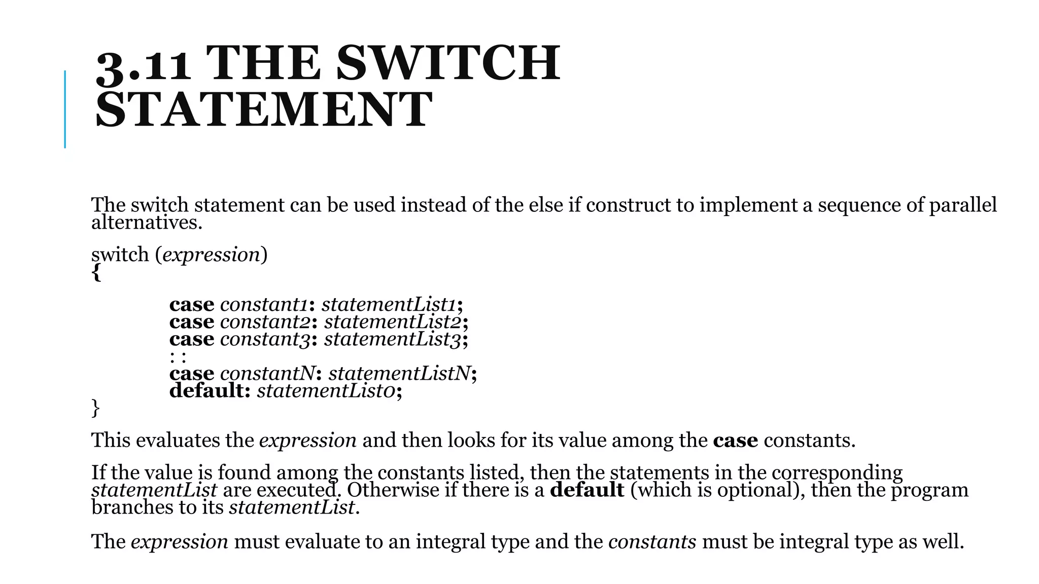 3.11 THE SWITCH
STATEMENT
The switch statement can be used instead of the else if construct to implement a sequence of parallel
alternatives.
switch (expression)
{
case constant1: statementList1;
case constant2: statementList2;
case constant3: statementList3;
: :
case constantN: statementListN;
default: statementList0;
}
This evaluates the expression and then looks for its value among the case constants.
If the value is found among the constants listed, then the statements in the corresponding
statementList are executed. Otherwise if there is a default (which is optional), then the program
branches to its statementList.
The expression must evaluate to an integral type and the constants must be integral type as well.
 