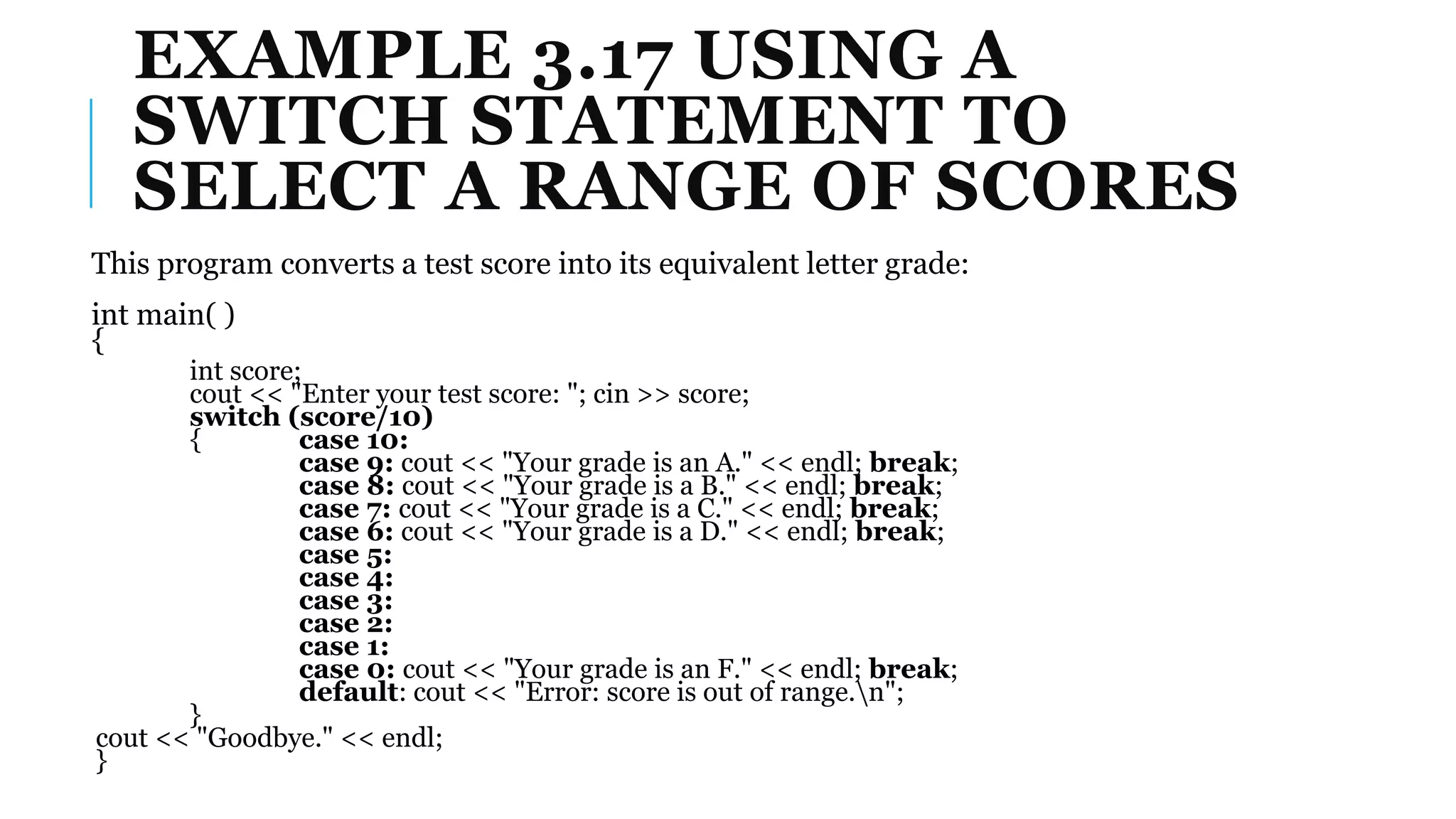 EXAMPLE 3.17 USING A
SWITCH STATEMENT TO
SELECT A RANGE OF SCORES
This program converts a test score into its equivalent letter grade:
int main( )
{
int score;
cout << "Enter your test score: "; cin >> score;
switch (score/10)
{ case 10:
case 9: cout << "Your grade is an A." << endl; break;
case 8: cout << "Your grade is a B." << endl; break;
case 7: cout << "Your grade is a C." << endl; break;
case 6: cout << "Your grade is a D." << endl; break;
case 5:
case 4:
case 3:
case 2:
case 1:
case 0: cout << "Your grade is an F." << endl; break;
default: cout << "Error: score is out of range.n";
}
cout << "Goodbye." << endl;
}
 