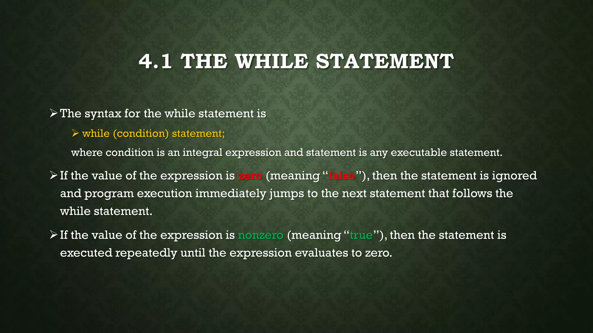 4.1 THE WHILE STATEMENT
The syntax for the while statement is
 while (condition) statement;
where condition is an integral expression and statement is any executable statement.
If the value of the expression is zero (meaning “false”), then the statement is ignored
and program execution immediately jumps to the next statement that follows the
while statement.
If the value of the expression is nonzero (meaning “true”), then the statement is
executed repeatedly until the expression evaluates to zero.
 