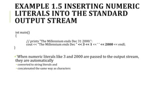 EXAMPLE 1.5 INSERTING NUMERIC
LITERALS INTO THE STANDARD
OUTPUT STREAM
int main()
{
// prints "The Millennium ends Dec 31 2000.":
cout << "The Millennium ends Dec " << 3 << 1 << ' ' << 2000 << endl;
}
When numeric literals like 3 and 2000 are passed to the output stream,
they are automatically
• converted to string literals and
• concatenated the same way as characters
 