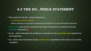 4.3 THE DO…WHILE STATEMENT
The syntax for the do…while statement is
do statement while (condition);
where condition is an integral expression and statement is any executable statement.
repeatedly executes the statement and then evaluates the condition until that
condition evaluates to false.
In do…while statement, its condition is evaluated at the end of the loop instead of at
the beginning
do...while loop will always iterate at least once, regardless of the value of its control
condition.
 