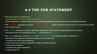4.4 THE FOR STATEMENT
 The syntax for the for statement is
for (initialization; condition; update) statement;
where initialization, condition, and update are optional expressions, and statement is any executable statement.
 The initialization expression is used to declare and/or initialize control variable(s) for the loop; it is evaluated first, before
any iteration occurs.
 The condition expression is used to determine whether the loop should continue iterating; it is evaluated
immediately after the initialization; if it is true, the statement is executed.
 The update expression is used to update the control variable(s); it is evaluated after the statement is
executed. So the sequence of events that generate the iteration are:
1. evaluate the initialization expression;
2. if the value of the condition expression is false, terminate the loop;
3. execute the statement;
4. evaluate the update expression;
5. repeat steps 2–4.
 