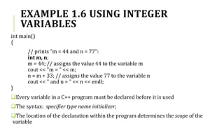 EXAMPLE 1.6 USING INTEGER
VARIABLES
int main()
{
// prints "m = 44 and n = 77":
int m, n;
m = 44; // assigns the value 44 to the variable m
cout << "m = " << m;
n = m + 33; // assigns the value 77 to the variable n
cout << " and n = " << n << endl;
}
Every variable in a C++ program must be declared before it is used
The syntax: specifier type name initializer;
The location of the declaration within the program determines the scope of the
variable
 