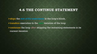 4.6 THE CONTINUE STATEMENT
skips the rest of the statements in the loop’s block,
transfers execution to the next iteration of the loop
continues the loop after skipping the remaining statements in its
current iteration
 