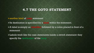 4.7 THE GOTO STATEMENT
another kind of jump statement
Its destination is specified by a label within the statement.
A label is simply an identifier followed by a colon placed in front of a
statement
Labels work like the case statements inside a switch statement: they
specify the destination of the jump
 