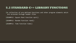 5.2 STANDARD C++ LIBRARY FUNCTIONS
a collection of pre-defined functions and other program elements which
are accessed through header files
EXAMPLE: Square Root Function sqrt()
EXAMPLE: Random Function rand()
EXAMPLE: Time Function time()
 