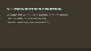 5.3 USER-DEFINED FUNCTION
Function that are defined or generated by User/Programmer
has two parts: its head and its body
Syntax: return-type name(parameter-list)
 