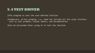 5.4 TEST DRIVER
The program to test the user-defined function
temporary, ad hoc program, i.e. need not include all the usual niceties
such as user prompts, output labels, and documentation
Can be discarded after using it to test the function
 