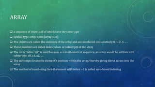 ARRAY
 a sequence of objects all of which have the same type
 Syntax: type array-name[array-size];
 The objects are called the elements of the array and are numbered consecutively 0, 1, 2, 3, ... .
 These numbers are called index values or subscripts of the array
 The term “subscript” is used because as a mathematical sequence, an array would be written with
subscripts: a0, a1, a2, ….
 The subscripts locate the element’s position within the array, thereby giving direct access into the
array
 The method of numbering the i-th element with index i–1 is called zero-based indexing
 